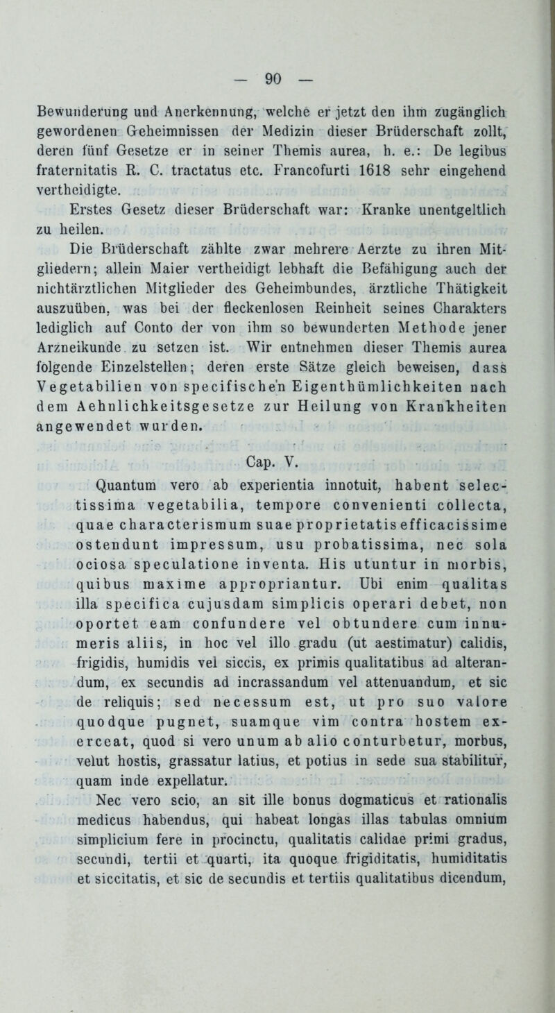 BewunderuDg und Anerkennung, welche er jetzt den ihm zugänglich gewordenen Geheimnissen der Medizin dieser Brüderschaft zollt, deren fünf Gesetze er in seiner Themis aurea, h. e.: De legibus fraternitatis R. C. tractatus etc. Francofurti 1618 sehr eingehend vertheidigte. Erstes Gesetz dieser Brüderschaft war: Kranke unentgeltlich zu heilen. Die Brüderschaft zählte zwar mehrere Aerzte zu ihren Mit- gliedern; allein Maier vertheidigt lebhaft die Befähigung auch der nichtärztlichen Mitglieder des Geheimbundes, ärztliche Thätigkeit auszuüben, was bei der fleckenlosen Reinheit seines Charakters lediglich auf Conto der von ihm so bewunderten Methode jener Arzneikunde zu setzen ist. Wir entnehmen dieser Themis aurea folgende Einzelstellen; deren erste Sätze gleich beweisen, dass Vegetabilien von specif ischen Eigenthümlichkeiten nach dem Aehnlichkeitsgesetze zur Heilung von Krankheiten angewendet wurden. Cap. V. Quantum vero ab experientia innotuit, habent selec- tissima vegetabilia, tempore convenienti collecta, quae characterismum suae proprietatis efficacissime ostendunt impressum, usu probatissima, nec sola ociosa speculatione inventa. His utuntur in morbis, quibus maxime appropriantur. Ubi enim qualitas illa specifica cujusdam simplicis operari debet, non oportet eam confundere vel obtundere cum innu- meris aliis, in hoc vel ilio gradu (ut aestimatur) calidis, frigidis, humidis vel siccis, ex primis qualitatibus ad alteran- dum, ex secundis ad incrassandum vel attenuandum, et sic de reliquis; sed necessum est, ut pro suo valore quodque pugnet, suamque vim contra hostem ex- erceat, quod si vero unum ab alio conturbetur, morbus, velut hostis, grassatur latius, et potius in sede sua stabilitur, quam in de expellatur. Nec vero scio, an sit ille bonus dogmaticus et rationalis medicus habendus, qui habeat longas illas tabulas omnium simplicium fere in procinctu, qualitatis calidae primi gradus, secundi, tertii et quarti,. ita quoque frigiditatis, humiditatis et siccitatis, et sic de secundis et tertiis qualitatibus dicendum,