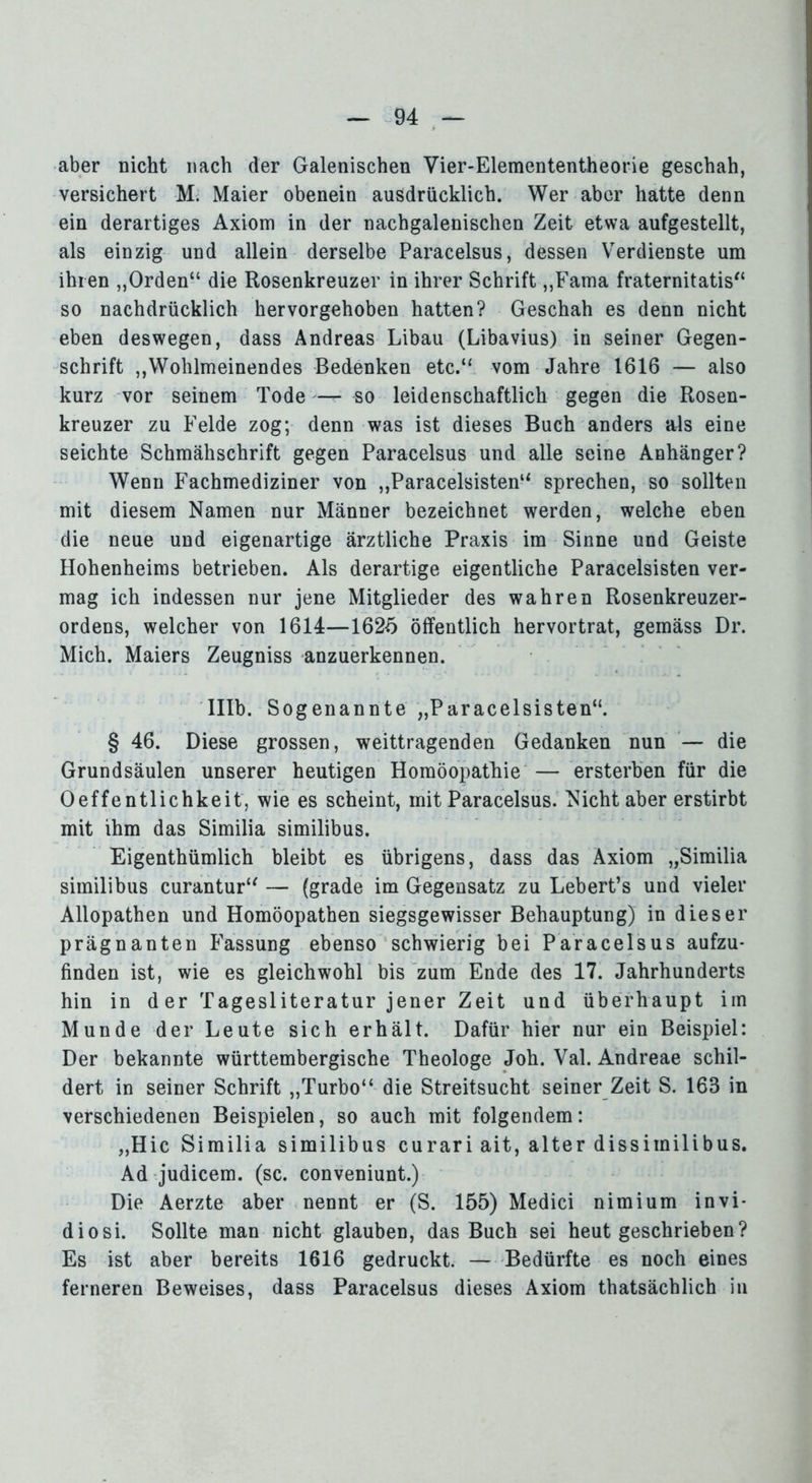 aber nicht nach der Galenischen Vier-Elemententheorie geschah, versichert M. Maier obenein ausdrücklich. Wer aber hatte denn ein derartiges Axiom in der nachgalenischen Zeit etwa aufgestellt, als einzig und allein derselbe Paracelsus, dessen Verdienste um ihren „Orden“ die Rosenkreuzer in ihrer Schrift „Fama fraternitatis“ so nachdrücklich hervorgehoben hatten? Geschah es denn nicht eben deswegen, dass Andreas Libau (Libavius) in seiner Gegen- schrift „Wohlmeinendes Bedenken etc.“ vom Jahre 1616 — also kurz vor seinem Tode — so leidenschaftlich gegen die Rosen- kreuzer zu Felde zog; denn was ist dieses Buch anders als eine seichte Schmähschrift gegen Paracelsus und alle seine Anhänger? Wenn Fachmediziner von „Paraeelsisten“ sprechen, so sollten mit diesem Namen nur Männer bezeichnet werden, welche eben die neue und eigenartige ärztliche Praxis im Sinne und Geiste Hohenheims betrieben. Als derartige eigentliche Paraeelsisten ver- mag ich indessen nur jene Mitglieder des wahren Rosenkreuzer- ordens, welcher von 1614—1625 öffentlich hervortrat, gemäss Dr. Mich. Maiers Zeugniss anzuerkennen. Illb. Sogenannte „Paraeelsisten“. § 46. Diese grossen, weittragenden Gedanken nun — die Grundsäulen unserer heutigen Homöopathie — ersterben für die Oeffentlichkeit, wie es scheint, mit Paracelsus. Nicht aber erstirbt mit ihm das Similia similibus. Eigenthümlich bleibt es übrigens, dass das Axiom „Similia similibus curantur“ — (grade im Gegensatz zu Lebert’s und vieler Allopathen und Homöopathen siegsgewisser Behauptung) in dieser prägnanten Fassung ebenso schwierig bei Paracelsus aufzu- finden ist, wie es gleichwohl bis zum Ende des 17. Jahrhunderts hin in der Tagesliteratur jener Zeit und überhaupt im Munde der Leute sich erhält. Dafür hier nur ein Beispiel: Der bekannte württembergische Theologe Joh. Val. Andreae schil- dert in seiner Schrift „Turbo“ die Streitsucht seiner Zeit S. 168 in verschiedenen Beispielen, so auch mit folgendem: „Hic Similia similibus curari ait, alter dissimilibus. Ad judicem. (sc. conveniunt.) Die Aerzte aber nennt er (S. 155) Medici nimium invi- diosi. Sollte man nicht glauben, das Buch sei heut geschrieben? Es ist aber bereits 1616 gedruckt. — Bedürfte es noch eines ferneren Beweises, dass Paracelsus dieses Axiom thatsächlich in