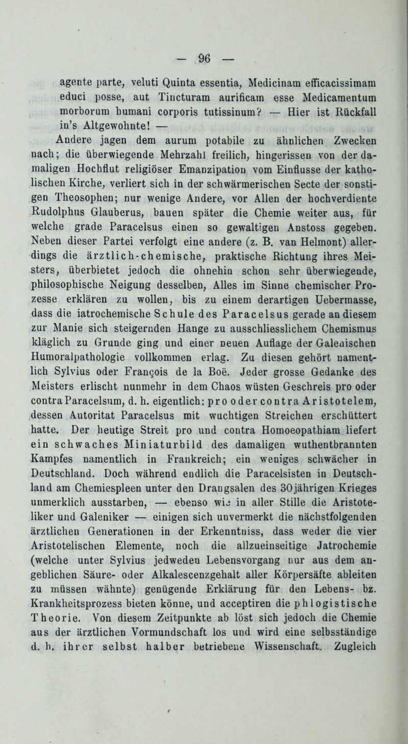 agente parte, veluti Quinta essentia, Medicinam efficacissimam educi posse, aut Tiucturam aurificam esse Medicamentum morborum bumani corporis tutissinumV — Hier ist Rückfall in’s Altgewohnte! — Andere jagen dem aurum potabile zu ähnlichen Zwecken nach; die überwiegende Mehrzahl freilich, hingerissen von der da- maligen Hochflut religiöser Emanzipation vom Einflüsse der katho- lischen Kirche, verliert sich in der schwärmerischen Secte der sonsti- gen Theosophen; nur wenige Andere, vor Allen der hochverdiente Rudolphus Glauberus, bauen später die Chemie weiter aus, für welche grade Paracelsus einen so gewaltigen Anstoss gegeben. Neben dieser Partei verfolgt eine andere (z. B. van Helmont) aller- dings die ärztlich*chemische, praktische Richtung ihres Mei- sters, überbietet jedoch die ohnehin schon sehr überwiegende, philosophische Neigung desselben, Alles im Sinne chemischer Pro- zesse erklären zu wollen, bis zu einem derartigen Uebermasse, dass die iatrochemische Schule des Paracelsus gerade an diesem zur Manie sich steigernden Hange zu ausschliesslichem Chemismus kläglich zu Grunde ging und einer neuen Auflage der Galeuischen Humoralpathologie vollkommen erlag. Zu diesen gehört nament- lich Sylvius oder Frangois de la Boe. Jeder grosse Gedanke des Meisters erlischt nunmehr in dem Chaos wüsten Geschreis pro oder contraParacelsum, d. h. eigentlich: pro oder contra Aristotelem, dessen Autorität Paracelsus mit wuchtigen Streichen erschüttert hatte. Der heutige Streit pro und contra Homoeopathiam liefert ein schwaches Miniaturbild des damaligen wuthentbrannten Kampfes namentlich in Frankreich; ein weniges schwächer in Deutschland. Doch während endlich die Paracelsisten in Deutsch- land am Chemiespleen unter den Drangsalen des 30jährigen Krieges unmerklich ausstarben, — ebenso wie in aller Stille die Aristote- liker und Galeniker — einigen sich unvermerkt die nächstfolgenden ärztlichen Generationen in der Erkenntuiss, dass weder die vier Aristotelischen Elemente, noch die allzueinseitige Jatrochemie (welche unter Sylvius jedweden Lebensvorgang nur aus dem an- geblichen Säure- oder Alkalescenzgehalt aller Körpersäfte ableiten zu müssen wähnte) genügende Erklärung für den Lebens- bz. Krankheitsprozess bieten könne, und acceptiren die ph 1 ogistische Theorie. Von diesem Zeitpunkte ab löst sich jedoch die Chemie aus der ärztlichen Vormundschaft los und wird eine selbsständige d. h. ihrer selbst halber betriebene Wissenschaft. Zugleich *