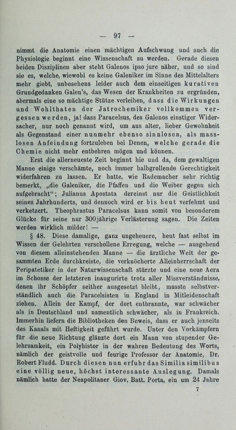 nimmt die Anatomie einen mächtigen Aufschwung und auch die Physiologie beginnt eine Wissenschaft zu werden. Gerade diesen beiden Disziplinen aber steht Galenos ipso jure näher, und so sind sie es, welche, wiewohl es keine Galeniker im Sinne des Mittelalters mehr giebt, unbesehens leider auch dem einseitigen kurativen Grundgedanken Galen’s, das Wesen der Krankheiten zu ergründen, abermals eine so mächtige Stütze verleihen, dass die Wirkungen und Wohlthaten der Jatrochemiker vollkommen ver- gessenwerden, ja! dass Paracelsus, des Galenos einstiger Wider- sacher, nur noch genannt wird, um aus alter, lieber Gewohnheit als Gegenstand einer nunmehr ebenso sinnlosen, als mass- losen Anfeindung fortzuleben bei Denen, welche gerade die Chemie nicht mehr entbehren mögen und können. Erst die allerneueste Zeit beginnt hie und da, dem gewaltigen Manne einige verschämte, noch immer halbgrollende Gerechtigkeit widerfahren zu lassen. Er hatte, wie Rademacher sehr richtig bemerkt, „die Galeniker, die Pfaffen und die Weiber gegen sich aufgebracht“; Julianus Apostata dereinst nur die Geistlichkeit seines Jahrhunderts, und dennoch wird er bis heut verfehmt und verketzert. Theophrastus Paracelsus kann somit von besonderem Glücke für seine nur 300jährige Verlästerung sagen. Die Zeiten werden wirklich milder! — § 48. Diese damalige, ganz ungeheuere, heut fast selbst im Wissen der Gelehrten verschollene Erregung, welche — ausgehend von diesem alleinstehenden Manne — die ärztliche Welt der ge- sammten Erde durchkreiste, die verknöcherte Alleinherrschaft der Peripatetiker in der Naturwissenschaft stürzte und eine neue Aera im Schosse der letzteren inaugurirte trotz aller Missverständnisse, denen ihr Schöpfer seither ausgesetzt bleibt, musste selbstver- ständlich auch die Paracelsisten in England in Mitleidenschaft ziehen. Allein der Kampf, der dort entbrannte, war schwächer als in Deutschland und namentlich schwächer, als in Frankreich. Immerhin liefern die Bibliotheken den Beweis, dass er auch jenseits des Kanals mit Heftigkeit geführt wurde. Unter den Vorkämpfern für die neue Richtung glänzte dort ein Mann von stupender Ge- lehrsamkeit, ein Polyhistor in der wahren Bedeutung des Worts, nämlich der geistvolle und feurige Professor der Anatomie, Dr. Robert Fludd. Durch diesen nun erfuhr das Similia similibus eine völlig neue, höchst interessante Auslegung. Damals nämlich hatte der Neapolitaner Giov. Batt. Porta, ein um 24 Jahre 7