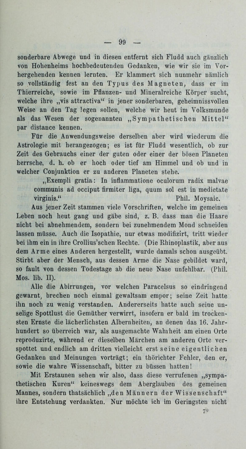 sonderbare Abwege und in diesen entfernt sich Fludd auch gänzlich von Hohenheims hochbedeutenden Gedanken, wie wir sie im Vor- hergehenden kennen lernten. Er klammert sich nunmehr nämlich so vollständig fest an den Typus des Magneten, dass er im Thierreiche, sowie im Pflanzen- und Mineralreiche Körper sucht, welche ihre „vis attractiva“ in jener sonderbaren, geheimnissvollen Weise an den Tag legen sollen, welche wir heut im Volksmunde als das Wesen der sogenannten „Sympathetischen Mittel“ par distance kennen. Für die Anwendungsweise derselben aber wird wiederum die Astrologie mit herangezogen; es ist für Fludd wesentlich, ob zur Zeit des Gebrauchs einer der guten oder einer der bösen Planeten herrsche, d. h. ob er hoch oder tief am Himmel und ob und in welcher Conjunktion er zu anderen Planeten stehe. „Exempli gratia: In inflammatione oculorum radix malvae communis ad occiput firmiter liga, quum sol est in medietate virginis“ Phil. Moysaic. Aus jener Zeit stammen viele Vorschriften, welche im gemeinen Leben noch heut gang und gäbe sind, z. B. dass man die Haare nicht bei abnehmendem, sondern bei zunehmendem Mond schneiden lassen müsse. Auch die Isopathie, nur etwas modifizirt, tritt wieder bei ihm ein in ihre Crollius’schen Rechte. (Die Rhinoplastik, aber aus dem Arme eines Anderen hergestellt, wurde damals schon ausgeübt. Stirbt aber der Mensch, aus dessen Arme die Nase gebildet ward, so fault von dessen Todestage ab die neue Nase unfehlbar. (Phil. Mos. lib. II). Alle die Abirrungen, vor welchen Paracelsus so eindringend gewarnt, brechen noch einmal gewaltsam empor; seine Zeit hatte ihn noch zu wenig verstanden. Andererseits hatte auch seine un- selige Spottlust die Gemüther verwirrt, insofern er bald im trocken- sten Ernste die lächerlichsten Albernheiten, an denen das 16. Jahr- hundert so überreich war, als ausgemachte Wahrheit am einen Orte reproduzirte, während er dieselben Märchen am anderen Orte ver- spottet und endlich am dritten vielleicht erst seine eigentlichen Gedanken und Meinungen vorträgt; ein thörichter Fehler, den er, sowie die wahre Wissenschaft, bitter zu büssen hatten! Mit Erstaunen sehen wir also, dass diese verrufenen „sympa- thetischen Kuren“ keineswegs dem Aberglauben des gemeinen Mannes, sondern thatsächlich „den Männern der Wissenschaft“ ihre Entstehung verdankten. Nur möchte ich im Geringsten nicht 7*