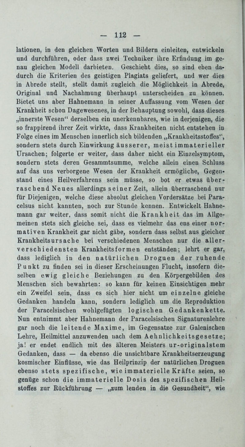 lationen, in den gleichen Worten und Bildern einleiten, entwickeln und durchführen, oder dass zwei Techniker ihre Erfindung im ge- nau gleichen Modell darbieten. Geschieht dies, so sind eben da- durch die Kriterien des geistigen Plagiats geliefert, und wer dies in Abrede stellt, stellt damit zugleich die Möglichkeit in Abrede, Original und Nachahmung überhaupt unterscheiden zu können. Bietet uns aber Hahnemann in seiner Auffassung vom Wesen der Krankheit schon Dagewesenes, in der Behauptung sowohl, dass dieses „innerste Wesen“ derselben ein unerkennbares, wie in derjenigen, die so frappirend ihrer Zeit wirkte, dass Krankheiten nicht entstehen in Folge eines im Menschen innerlich sich bildenden „Krankheitsstoffes“, sondern stets durch Einwirkung äusserer, meist immaterieller Ursachen; folgerte er weiter, dass daher nicht ein Einzelsymptom, sondern stets deren Gesammtsumme, welche allein einen Schluss auf das uns verborgene Wesen der Krankheit ermögliche, Gegen- stand eines Heilverfahrens sein müsse, so bot er etwas über- raschend Neues allerdings s einer Zeit, allein überraschend nur für Diejenigen, welche diese absolut gleichen Vordersätze bei Para- celsus nicht kannten, noch zur Stunde kennen. Entwickelt Hahne- mann gar weiter, dass somit nicht die Krankheit das im Allge- meinen stets sich gleiche sei, dass es vielmehr das ens einer nor- mativen Krankheit gar nicht gäbe, sondern dass selbst aus gleicher Krankheitsursache bei verschiedenen Menschen nur die aller- verschiedensten Krankheitsformen entständen; lehrt er gar, dass lediglich in den natürlichen Droguen der ruhende Punkt zu finden sei in dieser Erscheinungen Flucht, insofern die- selben ewig gleiche Beziehungen zu den Körpergebilden des Menschen sich bewahrten: so kann für keinen Einsichtigen mehr ein Zweifel sein, dass es sich hier nicht um einzelne gleiche Gedanken handeln kann, sondern lediglich um die Reproduktion der Paracelsischen wohlgefügten logischen Gedankenkette. Nun entnimmt aber Hahnemann der Paracelsischen Signaturenlehre gar noch die leitende Maxime, im Gegensätze zur Galenischen Lehre, Heilmittel anzuwenden nach dem Aelinlichkeitsgesetze; ja! er endet endlich mit des älteren Meisters ur-originalstem Gedanken, dass — da ebenso die unsichtbare Krankheitserzeugung kosmischer Einflüsse, wie das Heilprinzip der natürlichen Droguen ebenso stets spezifische, wie immaterielle Kräfte seien, so genüge schon die immaterielle Dosis des spezifischen Heil- stoffes zur Rückführung — „zum lenden in die Gesundheit“, wie