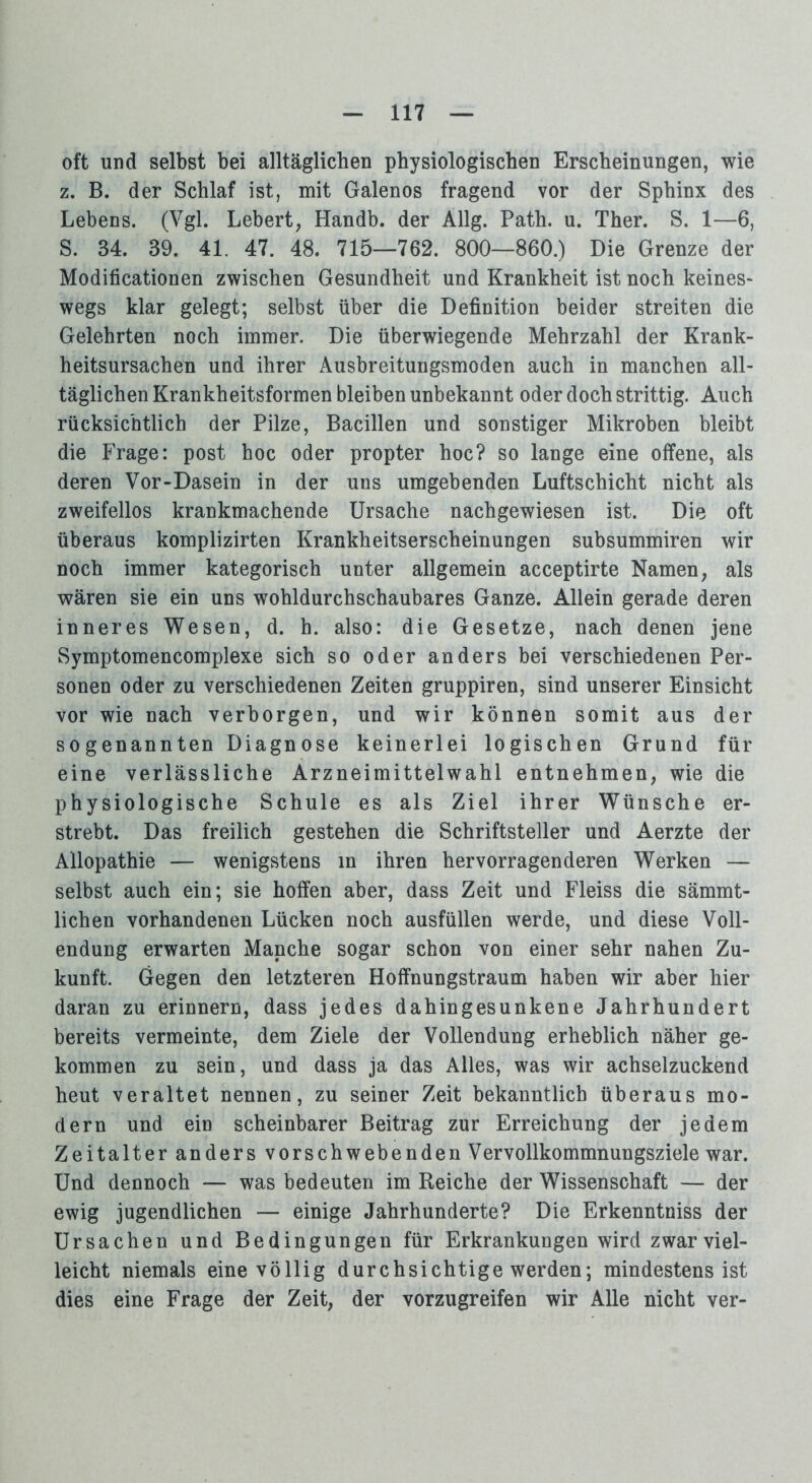 oft und selbst bei alltäglichen physiologischen Erscheinungen, wie z. B. der Schlaf ist, mit Galenos fragend vor der Sphinx des Lebens. (Vgl. Lebert, Handb. der Allg. Path. u. Ther. S. 1—6, S. 34. 39. 41. 47. 48. 715—762. 800—860.) Die Grenze der Modificationen zwischen Gesundheit und Krankheit ist noch keines- wegs klar gelegt; selbst über die Definition beider streiten die Gelehrten noch immer. Die überwiegende Mehrzahl der Krank- heitsursachen und ihrer Ausbreitungsmoden auch in manchen all- täglichen Krankheitsformen bleiben unbekannt oder doch strittig. Auch rücksichtlich der Pilze, Bacillen und sonstiger Mikroben bleibt die Frage: post hoc oder propter hoc? so lange eine offene, als deren Vor-Dasein in der uns umgebenden Luftschicht nicht als zweifellos krankmachende Ursache nachgewiesen ist. Die oft überaus komplizirten Krankheitserscheinungen subsummiren wir noch immer kategorisch unter allgemein acceptirte Namen, als wären sie ein uns wohldurchschaubares Ganze. Allein gerade deren inneres Wesen, d. h. also: die Gesetze, nach denen jene Symptomencomplexe sich so oder anders bei verschiedenen Per- sonen oder zu verschiedenen Zeiten gruppiren, sind unserer Einsicht vor wie nach verborgen, und wir können somit aus der sogenannten Diagnose keinerlei logischen Grund für eine verlässliche Arzneimittelwahl entnehmen, wie die physiologische Schule es als Ziel ihrer Wünsche er- strebt. Das freilich gestehen die Schriftsteller und Aerzte der Allopathie — wenigstens in ihren hervorragenderen Werken — selbst auch ein; sie hoffen aber, dass Zeit und Fleiss die sämmt- lichen vorhandenen Lücken noch ausfüllen werde, und diese Voll- endung erwarten Manche sogar schon von einer sehr nahen Zu- kunft. Gegen den letzteren Hoffnungstraum haben wir aber hier daran zu erinnern, dass jedes dahingesunkene Jahrhundert bereits vermeinte, dem Ziele der Vollendung erheblich näher ge- kommen zu sein, und dass ja das Alles, was wir achselzuckend heut veraltet nennen, zu seiner Zeit bekanntlich überaus mo- dern und ein scheinbarer Beitrag zur Erreichung der jedem Zeitalter anders vorschwebenden Vervollkommnungsziele war. Und dennoch — was bedeuten im Reiche der Wissenschaft — der ewig jugendlichen — einige Jahrhunderte? Die Erkenntniss der Ursachen und Bedingungen für Erkrankungen wird zwar viel- leicht niemals eine völlig durchsichtige werden; mindestens ist dies eine Frage der Zeit, der vorzugreifen wir Alle nicht ver-