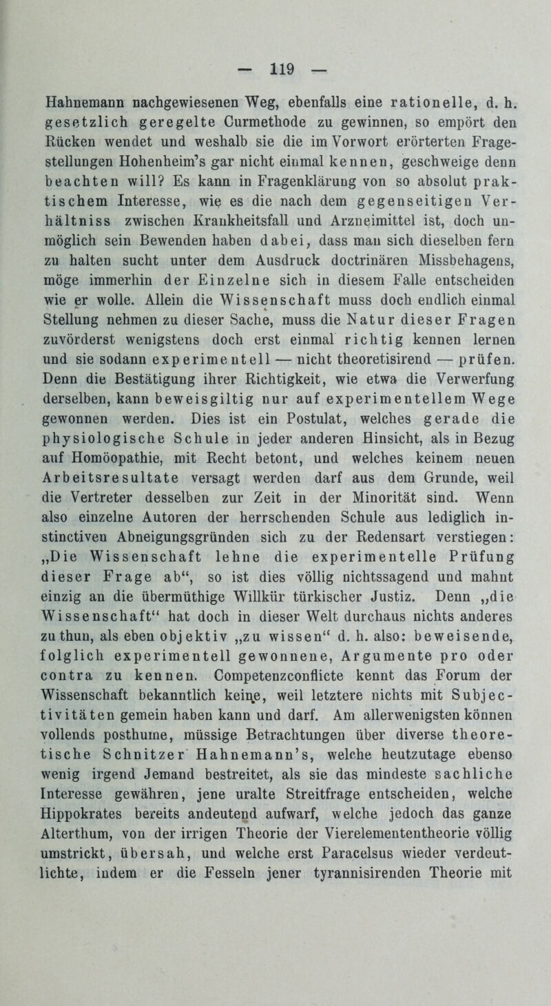 Hahnemann nachgewiesenen Weg, ebenfalls eine rationelle, d. h. gesetzlich geregelte Curmethode zu gewinnen, so empört den Rücken wendet und weshalb sie die im Vorwort erörterten Frage- stellungen Hohenheim’s gar nicht einmal kennen, geschweige denn beachten will? Es kann in Fragenklärung von so absolut prak- tischem Interesse, wie es die nach dem gegenseitigen Ver- hält niss zwischen Krankheitsfall und Arzneimittel ist, doch un- möglich sein Bewenden haben dabei, dass man sich dieselben fern zu halten sucht unter dem Ausdruck doctrinären Missbehagens, möge immerhin der Einzelne sich in diesem Falle entscheiden wie er wolle. Allein die Wissenschaft muss doch endlich einmal Stellung nehmen zu dieser Sache, muss die Natur dieser Fragen zuvörderst wenigstens doch erst einmal richtig kennen lernen und sie sodann experimentell — nicht theoretisirend — prüfen. Denn die Bestätigung ihrer Richtigkeit, wie etwa die Verwerfung derselben, kann beweisgiltig nur auf experimentellem Wege gewonnen werden. Dies ist ein Postulat, welches gerade die physiologische Schule in jeder anderen Hinsicht, als in Bezug auf Homöopathie, mit Recht betont, und welches keinem neuen Arbeitsresultate versagt werden darf aus dem Grunde, weil die Vertreter desselben zur Zeit in der Minorität sind. Wenn also einzelne Autoren der herrschenden Schule aus lediglich in- stinctiven Abneigungsgründen sich zu der Redensart verstiegen: „Die Wissenschaft lehne die experimentelle Prüfung dieser Frage ab“, so ist dies völlig nichtssagend und mahnt einzig an die übermüthige Willkür türkischer Justiz. Denn „die Wissenschaft“ hat doch in dieser Welt durchaus nichts anderes zu thun, als eben objektiv „zu wissen“ d. h. also: beweisende, folglich experimentell gewonnene, Argumente pro oder contra zu kennen. Competenzconflicte kennt das Forum der Wissenschaft bekanntlich keine, weil letztere nichts mit Subjec- tivitäten gemein haben kann und darf. Am allerwenigsten können vollends posthume, müssige Betrachtungen über diverse theore- tische Schnitzer Hahnemann’s, welche heutzutage ebenso wenig irgend Jemand bestreitet, als sie das mindeste sachliche Interesse gewähren, jene uralte Streitfrage entscheiden, welche Hippokrates bereits andeutend aufwarf, welche jedoch das ganze Alterthum, von der irrigen Theorie der Vierelemententheorie völlig umstrickt, übersah, und welche erst Paracelsus wieder verdeut- lichte, indem er die Fesseln jener tyrannisirenden Theorie mit