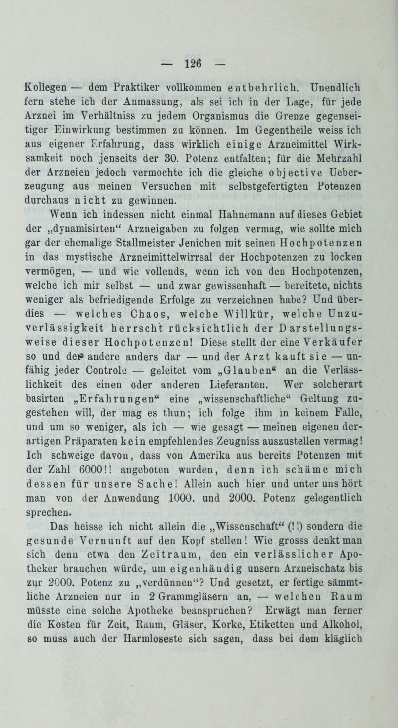 Kollegen— dem Praktiker vollkommen entbehrlich. Unendlich fern stehe ich der Anmassung, als sei ich in der Lage, für jede Arznei im Verhältniss zu jedem Organismus die Grenze gegensei- tiger Einwirkung bestimmen zu können. Im Gegentheile weiss ich aus eigener Erfahrung, dass wirklich einige Arzneimittel Wirk- samkeit noch jenseits der 30. Potenz entfalten; für die Mehrzahl der Arzneien jedoch vermochte ich die gleiche objective Ueber- zeugung aus meinen Versuchen mit selbstgefertigten Potenzen durchaus nicht zu gewinnen. Wenn ich indessen nicht einmal Hahnemann auf dieses Gebiet der „dynamisirten“ Arzneigaben zu folgen vermag, wie sollte mich gar der ehemalige Stallmeister Jenichen mit seinen Hochpotenzen in das mystische Arzneimittelwirrsal der Hochpotenzen zu locken vermögen, — und wie vollends, wenn ich von den Hochpotenzen, welche ich mir selbst — und zwar gewissenhaft — bereitete, nichts weniger als befriedigende Erfolge zu verzeichnen habe? Und über- dies — welches Chaos, welche Willkür, welche Unzu- verlässigkeit herrscht rücksichtlich der Darstellungs- weise dieser Hochpotenzen! Diese stellt der eine Verkäufer so und de*> andere anders dar — und der Arzt kauft sie — un- fähig jeder Controle — geleitet vom „Glauben“ an die Verläss- lichkeit des einen oder anderen Lieferanten. Wer solcherart basirten „Erfahrungen“ eine „wissenschaftliche“ Geltung zu- gestehen will, der mag es thun; ich folge ihm in keinem Falle, und um so weniger, als ich — wie gesagt — meinen eigenen der- artigen Präparaten kein empfehlendes Zeugniss auszustellen vermag! Ich schweige davon, dass von Amerika aus bereits Potenzen mit der Zahl 6000!! angeboten wurden, denn ich schäme mich dessen für unsere Sache! Allein auch hier und unter uns hört man von der Anwendung 1000. und 2000. Potenz gelegentlich sprechen. Das heisse ich nicht allein die „Wissenschaft“ (!!) sondern die gesunde Vernunft auf den Kopf stellen! Wie grosss denkt man sich denn etwa den Zeitraum, den ein verlässlicher Apo- theker brauchen würde, um eigenhändig unsern Arzneischatz bis zpr 2000. Potenz zu „verdünnen“? Und gesetzt, er fertige sämmt- liche Arzneien nur in 2 Grammgläsern an, — welchen Raum müsste eine solche Apotheke beanspruchen? Erwägt man ferner die Kosten für Zeit, Raum, Gläser, Korke, Etiketten und Alkohol, so muss auch der Harmloseste sich sagen, dass bei dem kläglich