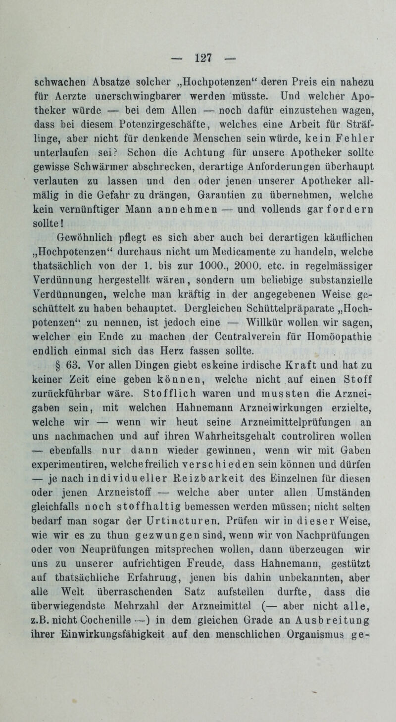 schwachen Absätze solcher „Hochpotenzen“ deren Preis ein nahezu für Aerzte unerschwingbarer werden müsste. Und welcher Apo- theker würde — bei dem Allen — noch dafür einzustehen wagen, dass bei diesem Potenzirgeschäfte, welches eine Arbeit für Sträf- linge, aber nicht für denkende Menschen sein würde, kein Fehler unterlaufen sei? Schon die Achtung für unsere Apotheker sollte gewisse Schwärmer abschrecken, derartige Anforderungen überhaupt verlauten zu lassen und den oder jenen unserer Apotheker all- mälig in die Gefahr zu drängen, Garantien zu übernehmen, welche kein vernünftiger Mann an nehmen — und vollends gar fordern sollte! Gewöhnlich pflegt es sich aber auch bei derartigen käuflichen „Hochpotenzen“ durchaus nicht um Medicamente zu handeln, welche thatsächlich von der 1. bis zur 1000., 2000. etc. in regelmässiger Verdünnung hergestellt wären, sondern um beliebige substanzielle Verdünnungen, welche man kräftig in der angegebenen Weise ge- schüttelt zu haben behauptet. Dergleichen Schüttelpräparate „Hoch- potenzen“ zu nennen, ist jedoch eine — Willkür wollen wir sagen, welcher ein Ende zu machen der Centralverein für Homöopathie endlich einmal sich das Herz fassen sollte. § 63. Vor allen Dingen giebt eskeine irdische Kraft und hat zu keiner Zeit eine geben können, welche nicht auf einen Stoff zurückführbar wäre. Stofflich waren und mussten die Arznei- gaben sein, mit welchen Hahnemann Arznei Wirkungen erzielte, welche wir — wenn wir heut seine Arzneimittelprüfungen an uns nachmachen und auf ihren Wahrheitsgehalt controliren wollen — ebenfalls nur dann wieder gewinnen, wenn wir mit Gaben experimentiren, welche freilich verschieden sein können und dürfen — je nach individueller Reizbarkeit des Einzelnen für diesen oder jenen Arzneistoff — welche aber unter allen Umständen gleichfalls noch stoffhaltig bemessen werden müssen; nicht selten bedarf man sogar der Urtincturen. Prüfen wir in dieser Weise, wie wir es zu thun gezwungen sind, wenn wir von Nachprüfungen oder von Neuprüfungen mitsprechen wollen, dann überzeugen wir uns zu unserer aufrichtigen Freude, dass Hahnemann, gestützt auf thatsächliche Erfahrung, jenen bis dahin unbekannten, aber alle Welt überraschenden Satz aufstellen durfte, dass die überwiegendste Mehrzahl der Arzneimittel (— aber nicht alle, z.B. nicht Cochenille—) in dem gleichen Grade an Ausb reitung ihrer Einwirkungsfähigkeit auf den menschlichen Organismus ge-