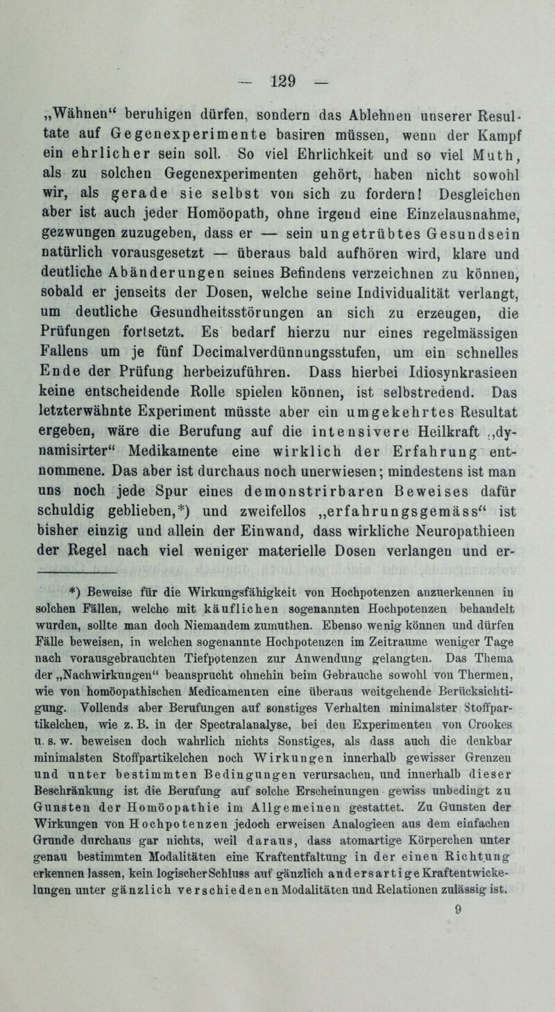 „Wähnen“ beruhigen dürfen, sondern das Ablehnen unserer Resul- tate auf Gegenexperimente basiren müssen, wenn der Kampf ein ehrlicher sein soll. So viel Ehrlichkeit und so viel Muth, als zu solchen Gegenexperimenten gehört, haben nicht sowohl wir, als gerade sie selbst von sich zu fordern! Desgleichen aber ist auch jeder Homöopath, ohne irgend eine Einzelausnahme, gezwungen zuzugeben, dass er — sein ungetrübtes Gesundsein natürlich vorausgesetzt — überaus bald aufhören wird, klare und deutliche Abänderungen seines Befindens verzeichnen zu können, sobald er jenseits der Dosen, welche seine Individualität verlangt, um deutliche Gesundheitsstörungen an sich zu erzeugen, die Prüfungen fortsetzt. Es bedarf hierzu nur eines regelmässigen Fallens um je fünf Decimalverdünnungsstufen, um ein schnelles Ende der Prüfung herbeizuführen. Dass hierbei Idiosynkrasieen keine entscheidende Rolle spielen können, ist selbstredend. Das letzterwähnte Experiment müsste aber ein umgekehrtes Resultat ergeben, wäre die Berufung auf die intensivere Heilkraft ,,dy- namisirter“ Medikamente eine wirklich der Erfahrung ent- nommene. Das aber ist durchaus noch unerwiesen; mindestens ist man uns noch jede Spur eines demonstrirbaren Beweises dafür schuldig geblieben,*) und zweifellos „erfahrungsgemäss“ ist bisher einzig und allein der Einwand, dass wirkliche Neuropathieen der Regel nach viel weniger materielle Dosen verlangen und er- *) Beweise für die Wirkungsfähigkeit von Hochpotenzen anzuerkennen in solchen Fällen, welche mit käuflichen sogenannten Hoehpotenzen behandelt wurden, sollte man doch Niemandem zumuthen. Ebenso wenig können und dürfen Fälle beweisen, in welchen sogenannte Hochpotenzen im Zeiträume weniger Tage nach vorausgebrauchten Tiefpotenzen zur Anwendung gelangten. Das Thema der „Nachwirkungen“ beansprucht ohnehin beim Gebrauche sowohl von Thermen, wie von homöopathischen Medicamenten eine überaus weitgehende Berücksichti- gung. Vollends aber Berufungen auf sonstiges Verhalten minimalster Stoffpar- tikelchen, wie z. B. in der Spectralanalyse, bei den Experimenten von Crookes u. s. w. beweisen doch wahrlich nichts Sonstiges, als dass auch die denkbar minimalsten Stoffpartikelchen noch Wirkungen innerhalb gewisser Grenzen und unter bestimmten Bedingungen verursachen, und innerhalb dieser Beschränkung ist die Berufung auf solche Erscheinungen gewiss unbedingt zu Gunsten der Homöopathie im Allgemeinen gestattet. Zu Gunsten der Wirkungen von Hochpotenzen jedoch erweisen Analogieen aus dem einfachen Grunde durchaus gar nichts, weil daraus, dass atomartige Körperchen unter genau bestimmten Modalitäten eine Kraftentfaltung in der einen Richtung erkennen lassen, kein logischer Schluss auf gänzlich anders artige Kraftentwicke- lungen unter gänzlich verschiedenen Modalitäten und Relationen zulässig ist. 9