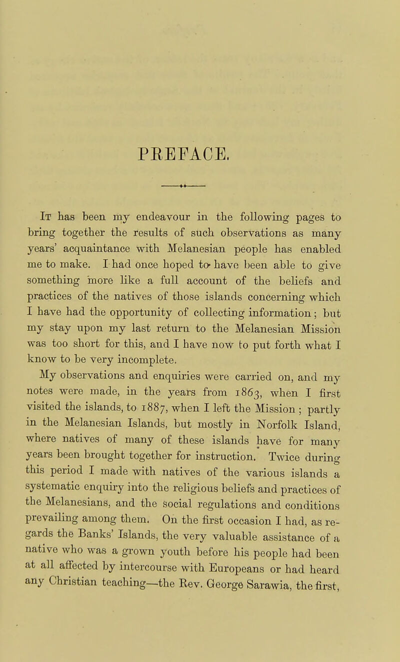 PBEFACE. It has been my endeavour in the following pages to bring together the results of such observations as many years' acquaintance with Melanesian people has enabled me to make. I had once hoped tc- have been able to give something more like a full account of the beliefs and practices of the natives of those islands concerning which I have had the opportunity of collecting information; but my stay upon my last return to the Melanesian Mission was too short for this, and I have now to put forth what I know to be very incomplete. My observations and enquiries were carried on, and my notes were made, in the years from 1863, when I first visited the islands, to 1887, when I left the Mission ; partly in the Melanesian Islands, but mostly in Norfolk Island, where natives of many of these islands have for many years been brought together for instruction. Twice durino- this period I made with natives of the various islands a systematic enquiry into the religious beliefs and practices of the Melanesians, and the social regulations and conditions prevailing among them. On the first occasion I had, as re- gards the Banks' Islands, the very valuable assistance of a native who was a grown youth before his people had been at all affected by intercourse with Europeans or had heard any Christian teaching—the Rev. George Sarawia, the first,