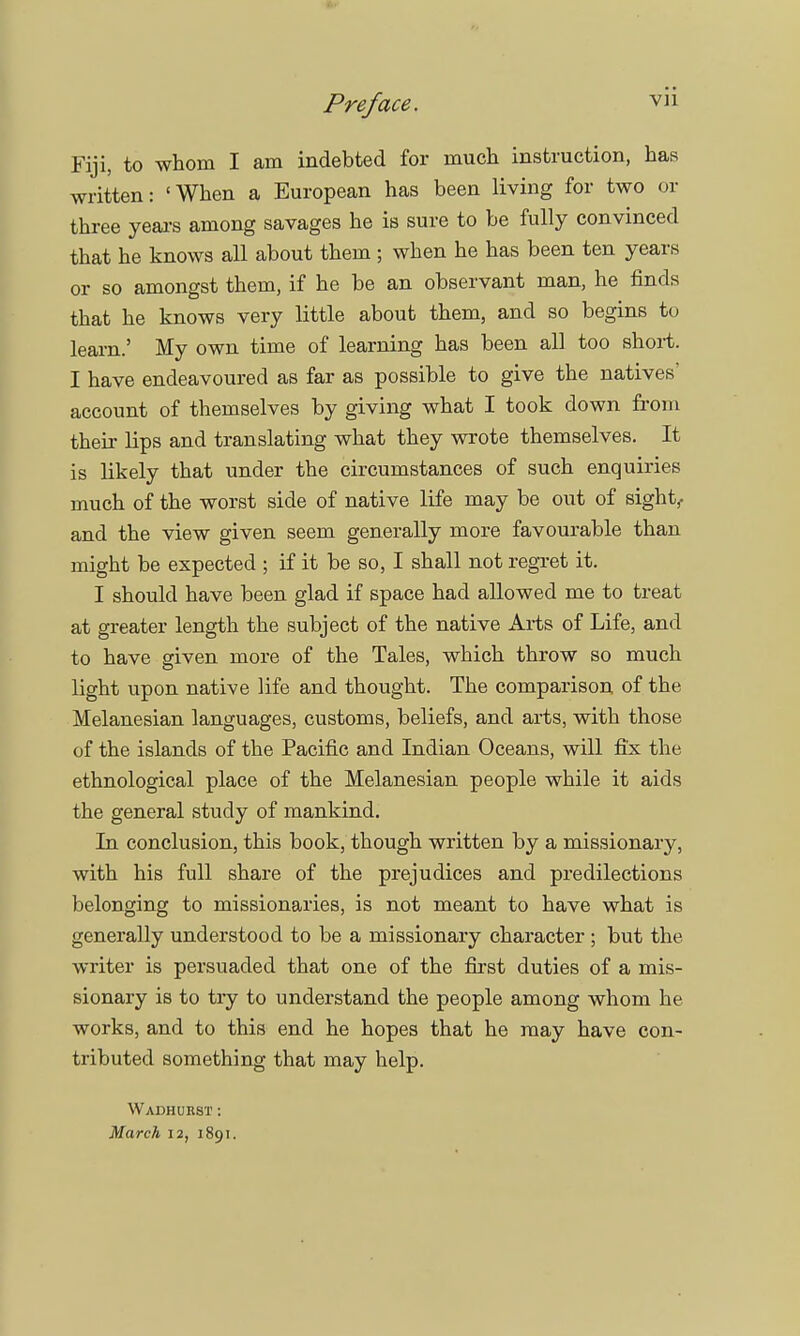 Fiji, to whom I am indebted for much instruction, has written: 'When a European has been living for two or three years among savages he is sure to be fully convinced that he knows all about them ; when he has been ten years or so amongst them, if he be an observant man, he finds that he knows very little about them, and so begins to learn.' My own time of learning has been all too short. I have endeavoured as far as possible to give the natives' account of themselves by giving what I took down from their Hps and translating what they wrote themselves. It is likely that under the circumstances of such enquiries much of the worst side of native life may be out of sight, and the view given seem generally more favourable than might be expected ; if it be so, I shall not regret it. I should have been glad if space had allowed me to treat at greater length the subject of the native Arts of Life, and to have given more of the Tales, which throw so much light upon native life and thought. The comparison of the Melanesian languages, customs, beliefs, and arts, with those of the islands of the Pacific and Indian Oceans, will fix the ethnological place of the Melanesian people while it aids the general study of mankind. In conclusion, this book, though written by a missionary, with his full share of the prejudices and predilections belonging to missionaries, is not meant to have what is generally understood to be a missionary character; but the writer is persuaded that one of the first duties of a mis- sionary is to try to understand the people among whom he works, and to this end he hopes that he may have con- tributed something that may help. Wadhurst : March 12, 1891.