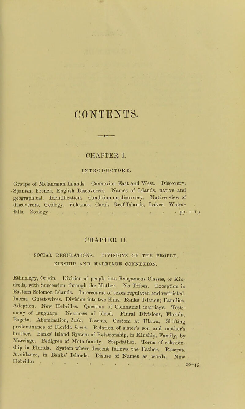 CONTENTS. CHAPTER I. INTRODUCTORY. Groups of Melanesian Islands. Connexion East and West. Discovery. Spanish, French, English Discoverers. Names of Islands, native and geographical. Identification. Condition on discovery. Native view of discoverers. Geology. Voloanos. Coral. Reef Islands. Lakes. Water- falls. Zoology. pp. 1-19 CHAPTER II. SOCIAL REGULATIONS. DIVISIONS OF THE PEOPLE. KINSHIP AND MARRIAGE CONNEXION. Ethnology, Origin. Division of people into Exogamous Classes, or Kin- dreds, with Succession through the Mother. No Tribes. Exception in Eastern Solomon Islands. Intercourse of sexes regulated and restricted. Incest. Guest-wives. Division into two Kins. Banks'Islands; Families, Adoption. New Hebrides. Question of Communal marriage. Testi- mony of language. Nearness of blood. Plural Divisions, Florida, Bugotu. Abomination, buto. Totems. Custom at Ulawa. Shifting predominance of Florida kema. Relation of Bister's son and mother's brother. Banks' Island System of Relationship, in Kinship, Family, by Marriage. Pedigree of Mota family. Step-father. Terms of relation- ship in Florida. System where descent follows the Father. Reserve. Avoidance, in Banks' Islands. Disuse of Names as words. New Hebrides .... 2°--15