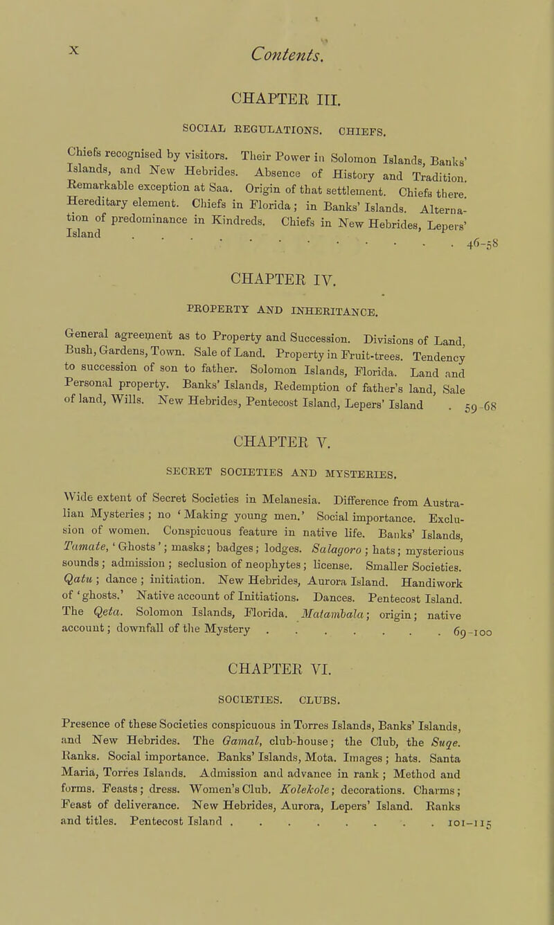 CHAPTER in. SOCIAIi REGULATIONS. CHIEFS. Chiefs recognised by visitors. Their Power in Solomon Islands, Banks' Islands, and New Hebrides. Absence of History and Tradition Remarkable exception at Saa. Origin of that settlement. Chiefs there Hereditary element. Chiefs in Florida; in Banks' Islands Alterna- tion of predominance in Kindreds. Chiefs in New Hebrides Lepers' Island . > f 4r'-.^ CHAPTER IV. PROPERTY AND INHERITANCE. General agreement as to Property and Succession. Divisions of Land Bush, Gardens, Town. Sale of Land. Property in Fruit-trees. Tendency to succession of son to father. Solomon Islands, Florida. Land and Personal property. Banks' Islands, Redemption of father's land, Sale of land, Wills. New Hebrides, Pentecost Island, Lepers'Island ' . 59-68 CHAPTER V. SECRET SOCIETIES AND MYSTERIES. Wide extent of Secret Societies in Melanesia. Difference from Austra- lian Mysteries; no 'Making young men. Social importance. Exclu- sion of women. Conspicuous feature in native life. Banks' Islands Tamate, 'Ghosts'; masks; badges; lodges. Salacjoro ; hats; mysterious sounds ; admission ; seclusion of neophytes ; license. Smaller Societies. Qatu ; dance ; initiation. New Hebrides, Aurora Island. Handiwork of'ghosts.' Native account of Initiations. Dances. Pentecost Island. The Qefa. Solomon Islands, Florida. Matambala; origin; native account; downfall of the Mystery (jo CHAPTER VI. SOCIETIES. CLUBS. Presence of these Societies conspicuous in Torres Islands, Banks' Islands, and New Hebrides. The Qamal, club-house; the Club, the Suqe. Ranks. Social importance. Banks' Islands, Mota. Images ; hats. Santa Maria, Torres Islands. Admission and advance in rank ; Method and forms. Feasts; dress. Women's Club. Kolekole; decorations. Charms; Feast of deliverance. New Hebrides, Aurora, Lepers' Island. Ranks and titles. Pentecost Island ........ 101-im