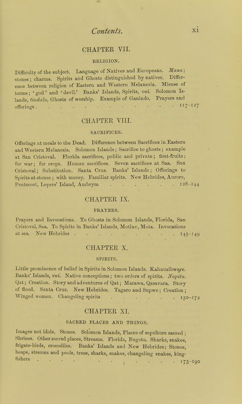 CHAPTEK VII. RELIGION. Difficulty of the subject. Language of Natives and Europeans. Manu ; stones ; charms. Spirits and Ghosts distinguished by natives. Differ- ence between religion of Eastern and Western Melanesia. Misuse of terms ; ' god ' and ' devil.' Banks' Islands, Spirits, vui. Solomon Is- lands, tindalo, Ghosts of worship. Example of Ganindo. Prayers and CHAPTER VIII. SACRIFICES. Offerings at meals to the Dead. Difference between Sacrifices in Eastern and Western Melanesia. Solomon Islands ; Sacrifice to ghosts ; example at San C'ristoval. Florida sacrifices, public and private; first-fruits; for war; for crops. Human sacrifices. Seven sacrifices at Saa. San Cristoval; Substitution. Santa Cruz. Banks' Islands; Offerings to Spirits at stones ; with money. Familiar spirits. New Hebrides, Aurora, Pentecost, Lepers' Island, Ambrym 128-144 CHAPTER IX. PRAYERS. Prayers and Invocations. To Ghosts in Solomon Islands, Florida, San Cristoval, Saa. To Spirits in Banks' Islands, Motlav, Mota. Invocations at sea. New Hebrides 145-149 CHAPTER X. SPIRITS. Little prominence of belief in Spirits in Solomon Islands. Kahausibware. Banks' Islands, vui. Native conceptions ; two orders of spirits. Nopitu. Qat; Creation. Story and adventures of Qat; Marawa, Qasavara. Story of flood. Santa Cruz. New Hebrides. Tagaro and Supwe ; Creation ; Winged women. Changeling spirits 150-172 CHAPTER XI. SACRED PLACES AND THINGS. Images not idols. Stones. Solomon Islands, Places of sepulture sacred ; Shrines. Other sacred places, Streams. Florida, Bugotu. Sharks, snakes, frigate-birds, crocodiles. Banks' Islands and New Hebrides; Stones, heaps, streams and pools, trees, sharks, snakes, changeling snakes, king- fi9hers ....... 173-190