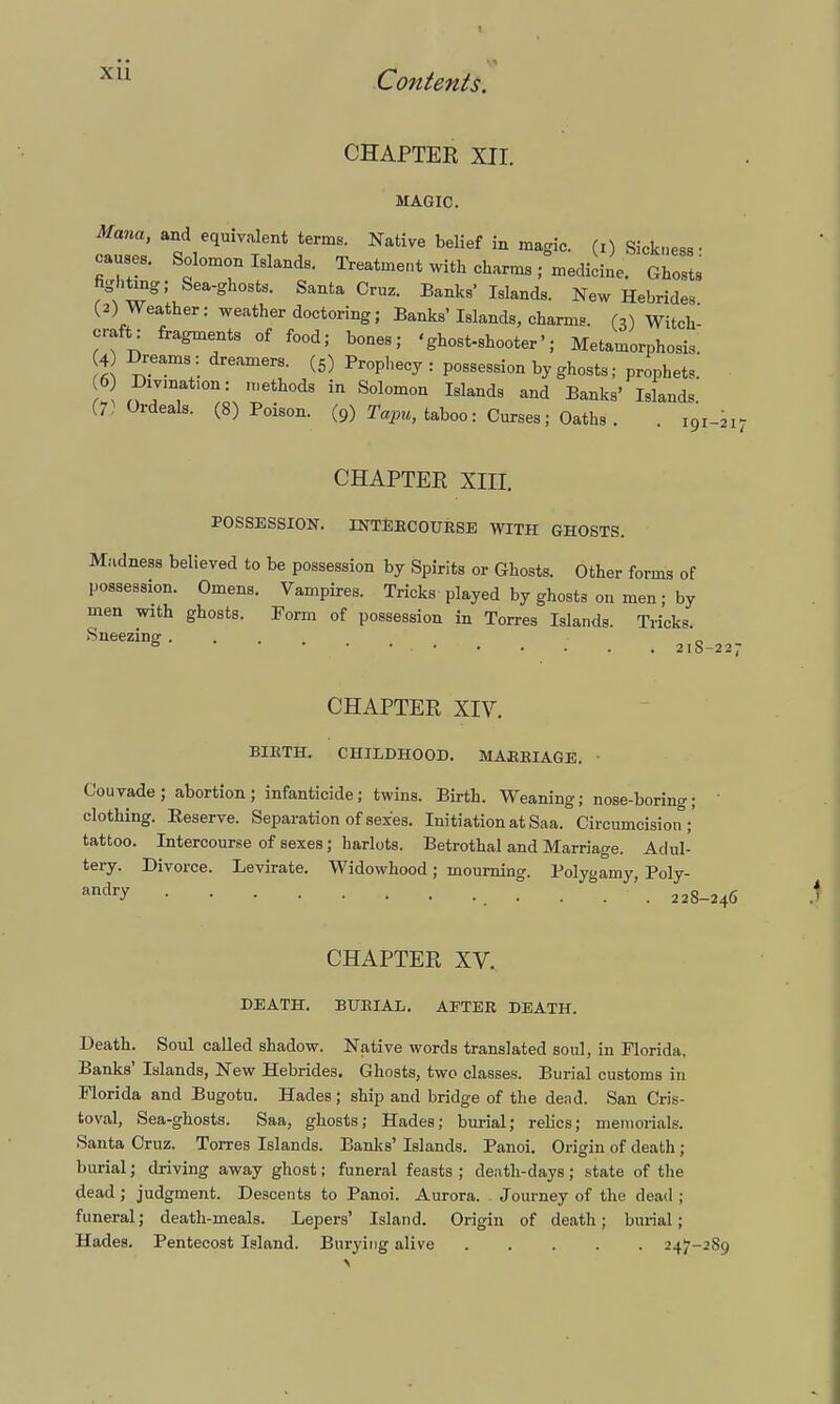 xu CHAPTER, XII. MAGIC. Mana, and equivalent terms. Native belief in magic, (i) Sickness- causes. Solomon Islands. Treatment with charms ; medicine. Ghosts fighting; Sea-ghosts. Santa Cruz. Banks Islands. New Hebrides (2) Weather: weather doctoring; Banks'Islands, charms. (,) Witch craft: fragments of food; bones; <ghost-shooter■; Metamorphosis. 4 Dreams : dreamers. (5) Prophecy : possession by ghosts; prophets. 'eth0dS in S°lomon Islands and B^ks' Islands (7 Ordeals. (8) Poison. (9) Tapu, taboo: Curses; Oaths . . 101-21; CHAPTER XIII. POSSESSION. INTEBCOUBSE WITH GHOSTS. Madness believed to be possession by Spirits or Ghosts. Other forms of possession. Omens. Vampires. Tricks played by ghosts on men; by men with ghosts. Form of possession in Torres Islands. Tricks. Sneezing 21S-227 CHAPTER XIV. BIETH. CHILDHOOD. MAEBIAGE. ■ Couvade; abortion; infanticide; twins. Birth. Weaning; nose-boring; clothing. Eeserve. Separation of sexes. Initiation at Saa. Circumcision;' tattoo. Intercourse of sexes; harlots. Betrothal and Marriage. Adul- tery. Divorce. Levirate. Widowhood; mourning. Polygamy, Poly- andfy • . . '. 22S-246 CHAPTER XV. DEATH. BUBIAL. AETEE DEATH. Death. Soul called shadow. Native words translated soul, in Florida, Banks' Islands, New Hebrides. Ghosts, two classes. Burial customs in Florida and Bugotu. Hades; ship and bridge of the dead. San Cris- toval, Sea-ghosts. Saa, ghosts; Hades; burial; relics; memorials. Santa Cruz. Torres Islands. Banks' Islands. Panoi. Origin of death ; burial; driving away ghost; funeral feasts ; death-days; state of the dead ; judgment. Descents to Panoi. Aurora. Journey of the dead ; funeral; death-meals. Lepers' Island. Origin of death; burial; Hades. Pentecost Island. Burying alive 247-^8^