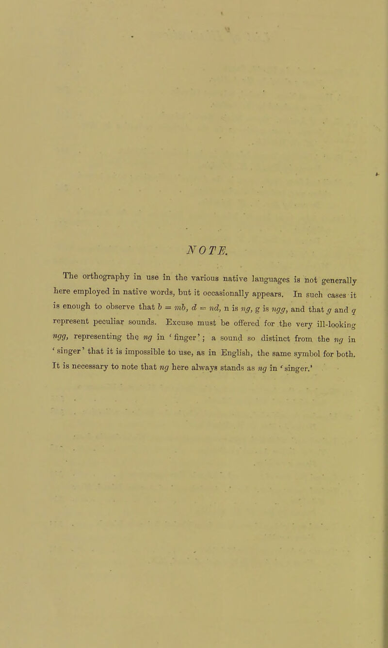 NOTE. The orthography in use in the various native languages is not generally here employed in native words, but it occasionally appears. In such cases it is enough to observe that i = mb, d = nd, n is ng, g is ngg, and that g and q represent peculiar sounds. Excuse must be offered for the very ill-looking ngg, representing the ng in 'finger'; a sound so distinct from the ng in ' singer' that it is impossible to use, as in English, the same symbol for both. It is necessary to note that ng here always stands as ng in 'singer.'