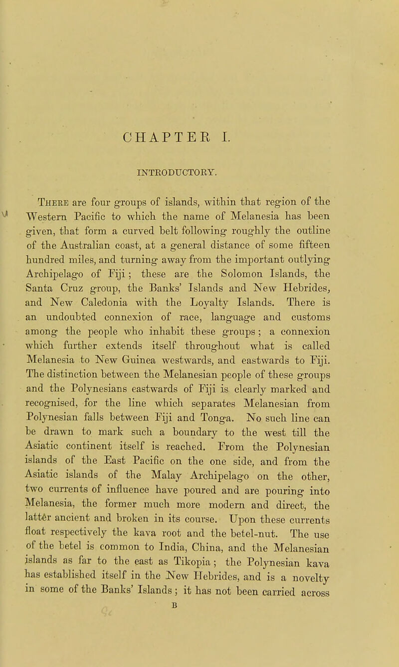 INTRODUCTORY. Theee are four groups of islands, within that region of the Western Pacific to which the name of Melanesia has been given, that form a curved belt following roughly the outline of the Australian coast, at a general distance of some fifteen hundred miles, and turning away from the important outlying Archipelago of Fiji; these are the Solomon Islands, the Santa Cruz group, the Banks' Islands and New Hebrides, and New Caledonia with the Loyalty Islands. There is an undoubted connexion of race, language and customs among the people who inhabit these groups; a connexion which further extends itself throughout what is called Melanesia to New Guinea westwards, and eastwards to Fiji. The distinction between the Melanesian people of these groups and the Polynesians eastwards of Fiji is clearly marked and recognised, for the line which separates Melanesian from Polynesian falls between Fiji and Tonga. No such line can be drawn to mark such a boundary to the west till the Asiatic continent itself is reached. From the Polynesian islands of the East Pacific on the one side, and from the Asiatic islands of the Malay Archipelago on the other, two currents of influence have poured and are pouring into Melanesia, the former much more modern and direct, the latter ancient and broken in its course. Upon these currents float respectively the kava root and the betel-nut. The use of the betel is common to India, China, and the Melanesian islands as far to the east as Tikopia; the Polynesian kava has established itself in the New Hebrides, and is a novelty in some of the Banks' Islands; it has not been carried across B