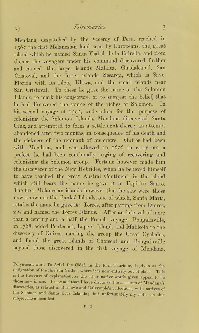 Mendana, despatched by the Viceroy of Peru, reached in 1567 the first Melanesian land seen by Europeans, the great island which he named Santa Ysabel de la Estrella, and from thence the voyagers under his command discovered further and named the large islands Malaita, Guadalcanal, San Cristoval, and the lesser islands, Sesarga, which is Savo, Florida with its islets, Ulawa, and the small islands near San Cristoval. To these he gave the name of the Solomon Islands, to mark his conjecture, or to suggest the belief, that he had discovered the source of the riches of Solomon. In his second voyage of 1595, undertaken for the purpose of colonizing the Solomon Islands, Mendana discovered Santa Cruz, and attempted to form a settlement there ; an attempt abandoned after two months, in consequence of his death and the sickness of the remnant of his crews. Quiros had been with Mendana, and was allowed in 1606 to carry out a project he had been continually urging of recovering and colonizing the Solomon group. Fortune however made him the discoverer of the New Hebrides, when he believed himself to have reached the great Austral Continent, in the island which still bears the name he gave it of Espiritu Santo. The first Melanesian islands however that he saw were those now known as the Banks' Islands, one of which, Santa Maria, retains the name he gave it: Torres, after parting from Quiros, saw and named the Torres Islands. After an interval of more than a century and a half, the French voyager Bougainville, in 1768, added Pentecost, Lepers' Island, and Malikolo to the discovery of Quiros, naming the group the Great Cyclades, and found the great islands of Choiseul and Bougainville beyond those discovered in the first voyage of Mendana. Polynesian word Te Ariki, the Chief, in the form Taurique, is given as the designation of the chiefs in Ysabel, where it is now entirely out of place. This is the less easy of explanation, as the other native words given appear to be those now in use. I may add that I have discussed the accounts of Mendana's discoveries, as related in Burney's and Dalrymple's collections, with natives of the Solomon and Santa Cruz Islands ; but unfortunately my notes on this subject have been lost. B 2