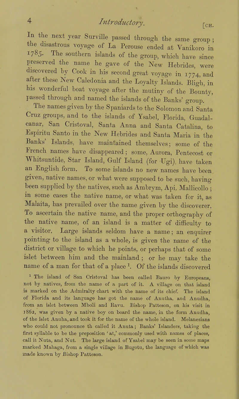 In the next year Surville passed through the same group ; the disastrous voyage of La Perouse ended at Vanikoro in 1785. The southern islands of the group, which have since preserved the name he gave of the New Hebrides, were discovered by Cook in his second great voyage in 1774, and after these New Caledonia and the Loyalty Islands. Bligh, in his wonderful boat voyage after the mutiny of the Bounty, passed through and named the islands of the Banks' group. The names given by the Spaniards to the Solomon and Santa Cruz groups, and to the islands of Ysabel, Florida, Guadal- canal-, San Cristoval, Santa Anna and Santa Catalina, to Espiritu Santo in the New Hebrides and Santa Maria in the Banks' Islands, have maintained themselves; some of the French names have disappeared; some, Aurora, Pentecost or Whitsuntide, Star Island, Gulf Island (for Ugi), have taken an English form. To some islands no new names have been given, native names, or what were supposed to be such, having been supplied by the natives, such as Ambrym, Api, Mallicollo ; in some cases the native name, or what was taken for it, as Malaita, has prevailed over the name given by the discoverer. To ascertain the native name, and the proper orthography of the native name, of an island is a matter of difficulty to a visitor. Large islands seldom have a name; an enquirer pointing to the island as a whole, is given the name of the district or village to which he points, or perhaps that of some islet between him and the mainland ; or he may take the name of a man for that of a place \ Of the islands discovered 1 The island of San Cristoval has been called Bauro by Europeans, not by natives, from the name of a part of it. A village on that island is marked on the Admiralty chart with the name of its chief. The island of Florida and its language has got the name of Anutha, and Anudha, from an islet between Mboli and Ravu. Bishop Patteson, on his visit in 1862, was given by a native boy on board the name, in the form Anudha, of the islet Anuha, and took it for the name of the whole island. Melanesians who could not pronounce th called it Anuta; Banks' Islanders, taking the first syllable to be the preposition ' at,' commonly used with names of places, call it Nuta, and Nut. The large island of Ysabel may be seen in some maps marked Mahaga, from a single village in Bugotu, the language of which was made known by Bishop Patteson.