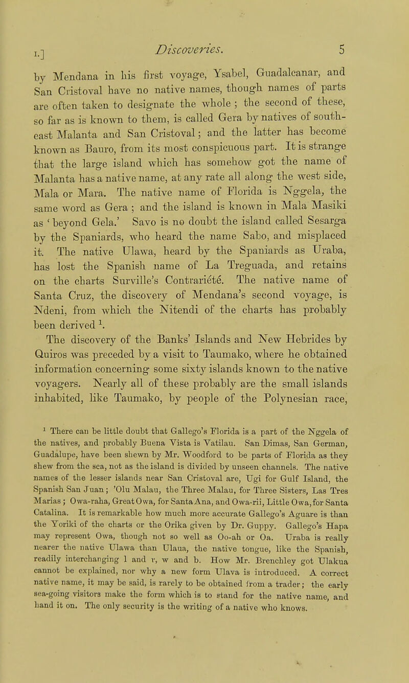 by Mendana in his first voyage, Ysabel, Guadalcanal-, and San Cristoval have no native names, though names of parts are often taken to designate the whole ; the second of these, so far as is known to them, is called Gera by natives of south- east Malanta and San Cristoval; and the latter has become known as Bauro, from its most conspicuous part. It is strange that the large island which has somehow got the name of Malanta has a native name, at any rate all along the west side, Mala or Mara. The native name of Florida is Nggela, the same word as Gera ; and the island is known in Mala Masiki as * beyond Gela,' Savo is no doubt the island called Sesarga by the Spaniards, who heard the name Sabo, and misplaced it. The native Ulawa, heard by the Spaniards as Uraba, has lost the Spanish name of La Treguada, and retains on the charts Surville's Contrariete. The native name of Santa Cruz, the discovery of Mendana's second voyage, is Ndeni, from which the Nitendi of the charts has probably been derived \ The discovery of the Banks' Islands and New Hebrides by Quiros was preceded by a visit to Taumako, where he obtained information concerning some sixty islands known to the native voyagers. Nearly all of these probably are the small islands inhabited, like Taumako, by people of the Polynesian race, 1 There can be little doubt that Gallego's Florida is a part of the Nggela of the natives, and probably Buena Vista is Vatilau. San Dimas, San German, Guadalupe, have been shewn by Mr. Woodford to be parts of Florida as they shew from the sea, not as the island is divided by unseen channels. The native names of the lesser islands near San Cristoval are, Ugi for Gulf Island, the Spanish San Juan ; 'Olu Malau, the Three Malau, for Three Sisters, Las Tres Marias ; Owa-raha, GreatOwa, for SantaAna, and Owa-rii, Little Owa.for Santa Catalina. It is remarkable how much more accurate Gallego's Aguare is than the Yoriki of the charts or the Orika given by Dr. Guppy. Gallego's Hapa may represent Owa, though not so well as Oo-ah or Oa. TJraba is really nearer the native Ulawa than Ulaua, the native tongue, like the Spanish, readily interchanging 1 and v, w and b. How Mr. Brenchley got Ulakua cannot be explained, nor why a new form Ulava is introduced. A correct native name, it may be said, is rarely to be obtained from a trader; the early sea-going visitors make the form which is to stand for the native name, and hand it on. The only security is the writing of a native who knows.