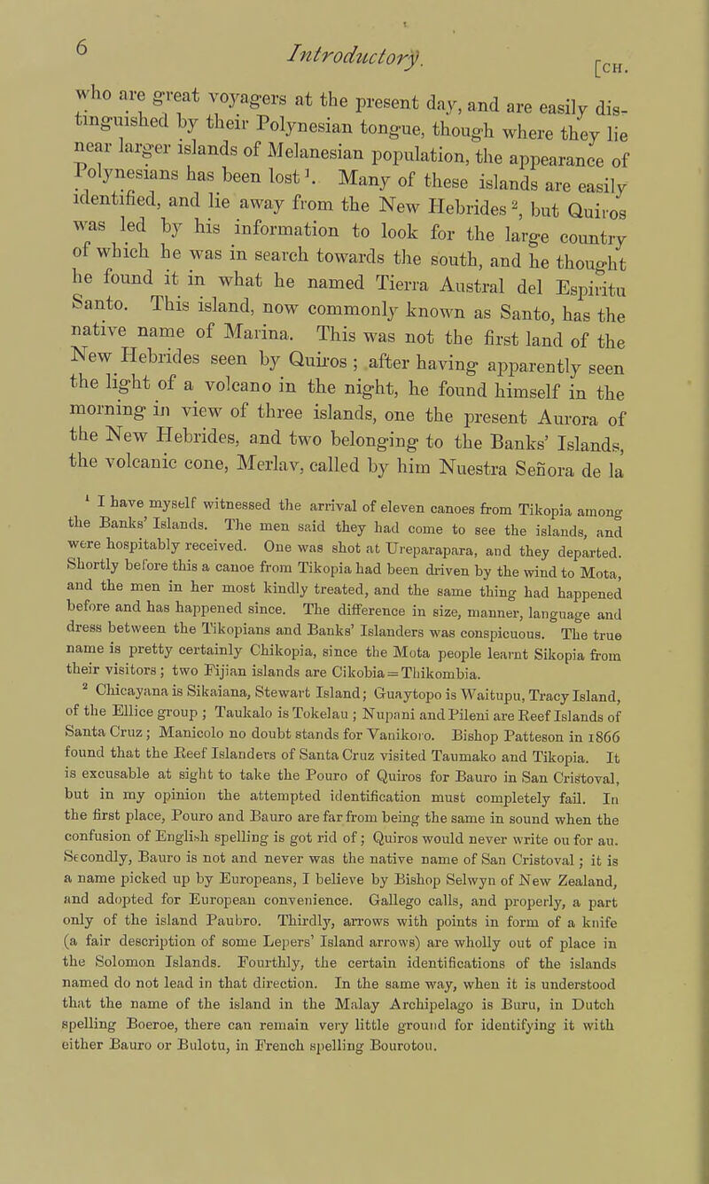 who are great voyagers at the present day, and are easily dis- tinguished by then- Polynesian tongue, though where they lie near larger elands of Melanesian population, the appearance of Polynesians has been lost \ Many of these islands are easily identified, and lie away from the New Hebrides \ but Quiros was led by his information to look for the large country of which he was m search towards the south, and he thought he found it in what he named Tierra Austral del Espiritu Santo. This island, now commonly known as Santo, has the native name of Marina. This was not the first land of the New Hebrides seen by Quiros ; after having apparently seen the light of a volcano in the night, he found himself in the morning in view of three islands, one the present Aurora of the New Hebrides, and two belonging to the Banks' Islands, the volcanic cone, Merlav, called by him Nuestra Senora de la 1 I have myself witnessed the arrival of eleven canoes from Tikopia among the Banks' Islands. The men said they had come to see the islands, and were hospitably received. One was shot at Ureparapara, and they departed. Shortly before this a canoe from Tikopia had been driven by the wind to Mota, and the men in her most kindly treated, and the same thing had happened before and has happened since. The difference in size, manner, language and dress between the Tikopians and Banks' Islanders was conspicuous. The true name is pretty certainly Chikopia, since the Mota people learnt Sikopia from their visitors; two Fijian islands are Cikobia = Tliikombia. 2 Chicayana is Sikaiana, Stewart Island; Guaytopo is Waitupu, Tracy Island, of the Ellice group ; Taukalo is Tokelau ; Nupani andPileni are Reef Islands of Santa Cruz; Manicolo no doubt stands for Vanikoi o. Bishop Patteson in 1866 found that the Eeef Islanders of Santa Cruz visited Taumako and Tikopia. It is excusable at sight to take the Pouro of Quiros for Bauro in San Cristoval, but in my opinion the attempted identification must completely fail. In the first place, Pouro and Bauro are far from being the same in sound when the confusion of English spelling is got rid of; Quiros would never write ou for au. Secondly, Bauro is not and never was the native name of San Cristoval; it is a name picked up by Europeans, I believe by Bishop Selwyn of New Zealand, and adopted for European convenience. Gallego calls, and properly, a part only of the island Paubro. Thirdly, arrows with points in form of a knife (a fair description of some Lepers' Island arrows) are wholly out of place in the Solomon Islands. Fourthly, the certain identifications of the islands named do not lead in that direction. In the same way, when it is understood that the name of the island in the Malay Archipelago is Buru, in Dutch spelling Boeroe, there can remain very little ground for identifying it with either Bauro or Bulotu, in French spelling Bourotou.