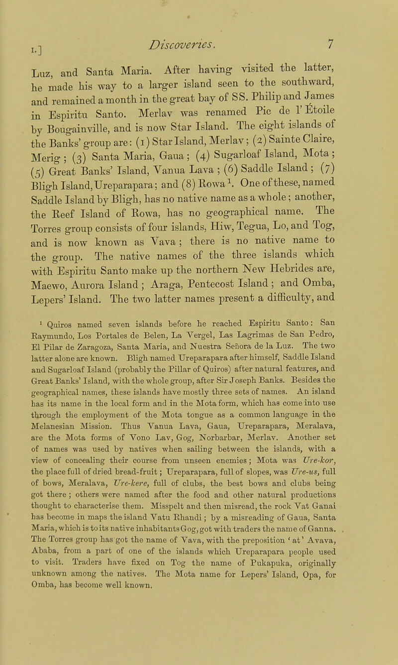 Luz, and Santa Maria. After having visited the latter, he made his way to a larger island seen to the southward, and remained a month in the great bay of SS. Philip and James in Espiritu Santo. Merlav was renamed Pie de 1'Etoile by Bougainville, and is now Star Island. The eight islands of the Banks' group are: (i) Star Island, Merlav; (2) Sainte Claire, Merig ; (3) Santa Maria, Gaua ; (4) Sugarloaf Island, Mota ; (5) Great Banks' Island, Vanua Lava ; (6) Saddle Island; (7) Bligh Island, Ureparapara; and (8) Rowa \ One of these, named Saddle Island by Bligh, has no native name as a whole; another, the Beef Island of Rowa, has no geographical name. The Torres group consists of four islands, Hiw, Tegua, Lo, and Tog, and is now known as Vava ; there is no native name to the group. The native names of the three islands which with Espiritu Santo make up the northern New Hebrides are, Maewo, Aurora Island ; Araga, Pentecost Island ; and Omba, Lepers' Island. The two latter names present a difficulty, and 1 Quiros named seven islands before he reached Espiritu Santo: San Eaymnndo, Los Portales de Belen, La Vergel, Las Lagrimas de San Pedro, El Pilar de Zaragoza, Santa Maria, and Nuestra Sefiora de la Luz. The two latter alone are known. Bligh named Ureparapara after himself, Saddle Island and Sugarloaf Island (probably the Pillar of Quiros) after natural features, and Great Banks' Island, with the whole group, after Sir Joseph Banks. Besides the geographical names, these islands have mostly three sets of names. An island has its name in the local form and in the Mota form, which has come into use through the employment of the Mota tongue as a common language in the Melanesian Mission. Thus Vanua Lava, Gaua, Ureparapara, Meralava, are the Mota forms of Vono Lav, Gog, Norbarbar, Merlav. Another set of names was used by natives when sailing between the islands, with a view of concealing their course from unseen enemies; Mota was Ure-hor, the place full of dried bread-fruit; Ureparapara, full of slopes, was Ure-us, full of bows, Meralava, Ure-Jcere, full of clubs, the best bows and clubs being got there ; others were named after the food and other natural productions thought to characterise them. Misspelt and then misread, the rock Vat Ganai has become in maps the island Vatu Rhandi; by a misreading of Gaua, Santa Maria, which is to its native inhabitants Gog, got with traders the name of Ganna. The Torres group has got the name of Vava, with the preposition 'at' Avava, Ababa, from a part of one of the islands which Ureparapara people used to visit. Traders have fixed on Tog the name of Pukapuka, originally unknown among the natives. The Mota name for Lepers' Island, Opa, for Omba, has become well known.