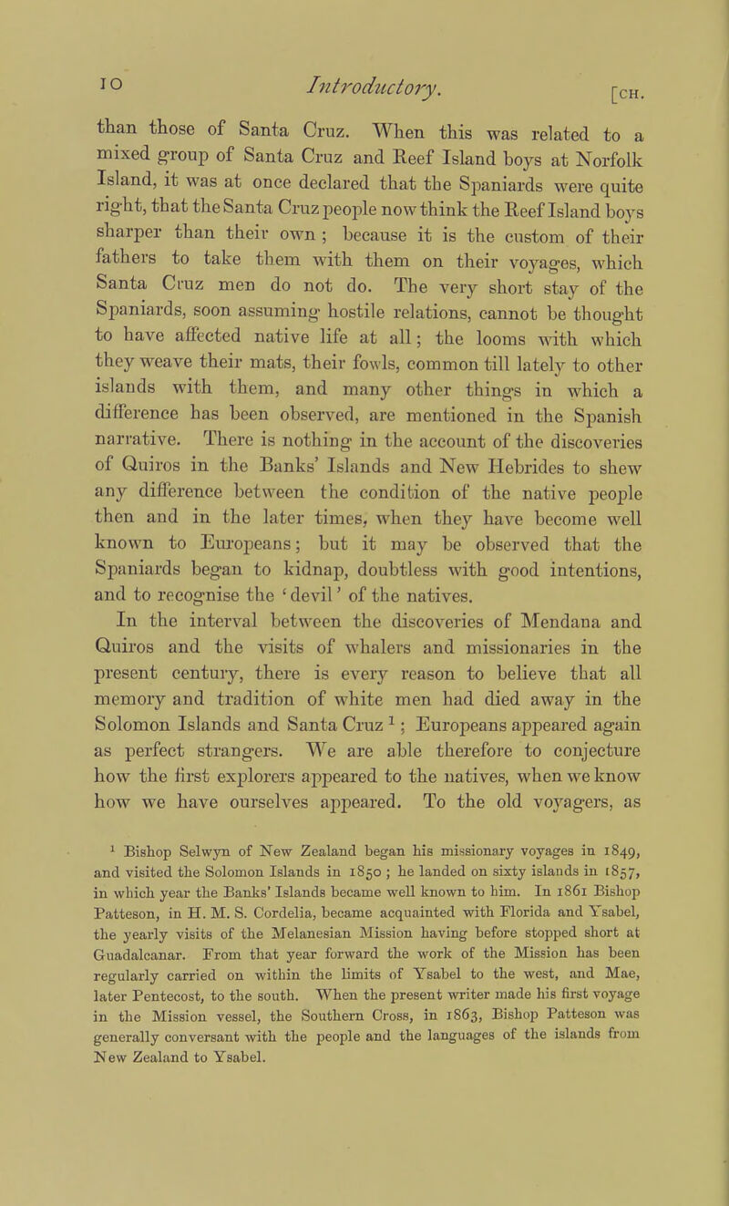 than those of Santa Cruz. When this was related to a mixed group of Santa Cruz and Reef Island boys at Norfolk Island, it was at once declared that the Spaniards were quite right, that the Santa Cruz people now think the Reef Island boys sharper than their own ; because it is the custom of their fathers to take thern with them on their voyages, which Santa Cruz men do not do. The very short stay of the Spaniards, soon assuming hostile relations, cannot be thought to have affected native life at all; the looms with which they weave their mats, their fowls, common till lately to other islands with them, and many other things in which a difference has been observed, are mentioned in the Spanish narrative. There is nothing in the account of the discoveries of Quiros in the Banks' Islands and New Hebrides to shew any difference between the condition of the native people then and in the later times, when they have become well known to Europeans; but it may be observed that the Spaniards began to kidnap, doubtless with good intentions, and to recognise the ' devil' of the natives. In the interval between the discoveries of Mendana and Quiros and the visits of whalers and missionaries in the present century, there is every reason to believe that all memory and tradition of white men had died away in the Solomon Islands and Santa Cruz 1; Europeans appeared again as perfect strangers. We are able therefore to conjecture how the first explorers appeared to the natives, when we know how we have ourselves appeared. To the old voyagers, as 1 Bishop Selwyn of New Zealand began his missionary voyages in 1849, and visited the Solomon Islands in 1850 ; he landed on sixty islands in 1857, in which year the Banks' Islands became well known to him. In 1861 Bishop Patteson, in H. M. S. Cordelia, became acquainted with Florida and Ysabel, the yearly visits of the Melanesian Mission having before stopped short at Guadalcanal From that year forward the work of the Mission has been regularly carried on within the limits of Ysabel to the west, and Mae, later Pentecost, to the south. When the present writer made his first voyage in the Mission vessel, the Southern Cross, in 1863, Bishop Patteson w as generally conversant with the people and the languages of the islands from New Zealand to Ysabel.