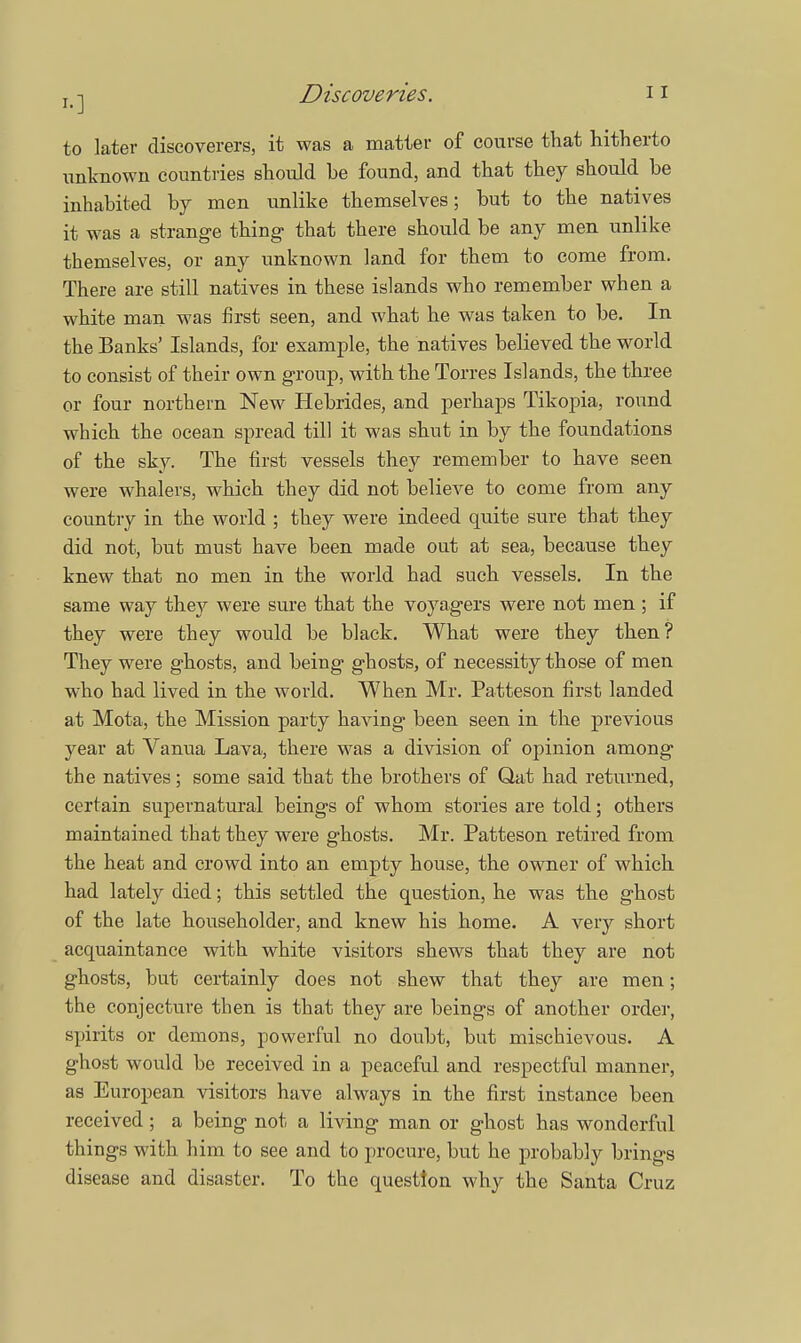 to later discoverers, it was a matter of course that hitherto unknown countries should be found, and that they should be inhabited by men unlike themselves; but to the natives it was a strange thing- that there should be any men unlike themselves, or any unknown land for them to come from. There are still natives in these islands who remember when a white man was first seen, and what he was taken to be. In the Banks' Islands, for example, the natives believed the world to consist of their own group, with the Torres Islands, the three or four northern New Hebrides, and perhaps Tikopia, round which the ocean spread till it was shut in by the foundations of the sky. The first vessels they remember to have seen were whalers, which they did not believe to come from any country in the world ; they were indeed quite sure that they did not, but must have been made out at sea, because they knew that no men in the world had such vessels. In the same way they were sure that the voyagers were not men ; if they were they would be black. What were they then? They were ghosts, and being ghosts, of necessity those of men who had lived in the world. When Mr. Patteson first landed at Mota, the Mission party having been seen in the previous year at Vanua Lava, there was a division of opinion among the natives; some said that the brothers of Qat had returned, certain supernatural beings of whom stories are told; others maintained that they were ghosts. Mr. Patteson retired from the heat and crowd into an empty house, the owner of which had lately died; this settled the question, he was the ghost of the late householder, and knew his home. A very short acquaintance with white visitors shews that they are not ghosts, but certainly does not shew that they are men; the conjecture then is that they are beings of another order, spirits or demons, powerful no doubt, but mischievous. A ghost would be received in a peaceful and respectful manner, as European visitors have always in the first instance been received ; a being not a living man or ghost has wonderful things with him to see and to procure, but he probably brings disease and disaster. To the question why the Santa Cruz