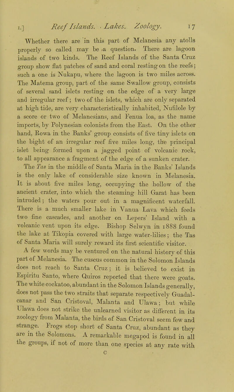 i.] Reef Islands. ■ Lakes. Zoology. 1 7 Whether there are in this part of Melanesia any atolls properly so called may he ,& question. There are lagoon islands of two kinds. The Reef Islands of the Santa Cruz group show flat patches of sand and coral resting on the reefs; such a one is Nukapu, where the lagoon is two miles across. The Matema group, part of the same Swallow group, consists of several sand islets resting on the edge of a very large and irregular reef; two of the islets, which are only separated at high tide, are very characteristically inhabited, Nufilole by a score or two of Melanesians, and Fenua loa, as the name imports, by Polynesian colonists from, the East. On the other hand, Rowa in the Banks' group consists of five tiny islets on the bight of an irregular reef five miles long, the principal islet being formed upon a jagged point of volcanic rock, to all appearance a fragment of the edge of a sunken crater. The Tas in the middle of Santa Maria in the Banks' Islands is the only lake of considerable size known in Melanesia. It is about five miles long, occupying the hollow of the ancient crater, into which the steaming hill Garat has been intruded; the waters pour out in a magnificent waterfall. There is a much smaller lake in Vanua Lava which feeds two fine cascades, and another on Lepers' Island with a volcanic vent upon its edge. Bishop Selwyn in 1888 found the lake at Tikopia covered with large water-lilies; the Tas of Santa Maria will surely reward its first scientific visitor. A few words may be ventured on the natural history of this part of Melanesia. The cuscus common in the Solomon Islands does not reach to Santa Cruz; it is believed to exist in Espiritu Santo, where Quiros reported that there were goats. The white cockatoo, abundant in the Solomon Islands generally, does not pass the two straits that separate respectively Guadal- canal- and San Cristoval, Malanta and Ulawa; but while Ulawa does not strike the unlearned visitor as different in its zoology from Malanta, the birds of San Cristoval seem few and strange. Frogs stop short of Santa Cruz, abundant as they are in the Solomons. A remarkable megapod is found in all the groups, if not of more than one species at any rate with C
