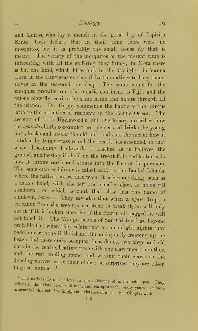 and Quiros, who lay a month in the great bay of Espiritu Santo, both declare that in their time there were no mosquitos, but it is probably the small house fly that is meant. The variety of the mosquitos of the present time is interesting with all the suffering they bring; in Mota there is but one kind, which bites only in the daylight; in Vanua Lava, in the rainy season, they drive the natives to bury them- selves in the sea-sand for sleep. The same name for the mosquito prevails from the Asiatic continent to Fiji; and the odious blow-fly carries the same name and habits through all the islands. Dr. Guppy commends the habits of the Birgus latro to the attention of residents in the Pacific Ocean. The account of it in Hazlewood's Fiji Dictionary describes how the itgavule climbs cocoanut-trees, pierces and drinks the young nuts, husks and breaks the old nuts and eats the meat; how it is taken by tying grass round the tree it has ascended, so that when descending backwards it reaches as it believes the ground, and loosing its hold on the tree it falls and is stunned ; how it throws earth and stones into the face of its pursuers. The same crab or lobster is called ngair in the Banks' Islands, where the natives assert that when it seizes anything, such as a man's hand, with the left and smaller claw, it holds till sundown; on which account that claw has the name of sundown, loaroro. They say also that when a ngair drops a cocoanut from the tree upon a stone to break it, he will only eat it if it is broken smooth; if the fracture is jagged he will not touch it. The Wango people of San Cristoval go beyond probable fact when they relate that on moonlight nights they paddle over to the little island Bin, and quietly creeping up the beach find these crabs occupied in a dance, two large and old ones m the centre, beating time with one claw upon the other, and the rest circling round and. waving their claws as the dancing natives wave their clubs ; so surprised they are taken m great numbers1. 1 The natives do not believe in the existence of anthropoid apes. They beheve in the existence of wild men, and Europeans for many years past have interpreted this belief to imply the existence of apes. See Chafer xSi