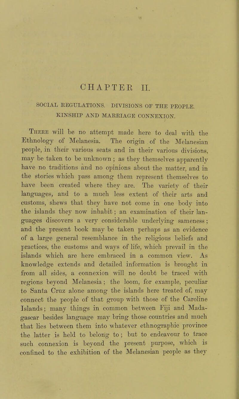 CHAPTER II. SOCIAL EEGULATIONS. DIVISIONS OF THE PEOPLE. KINSHIP AND MARKIAGE CONNEXION. There will be no attempt made here to deal with, the Ethnology of Melanesia. The origin of the Melanesian people, in their various seats and in their various divisions, may be taken to be unknown ; as they themselves apparently have no traditions and no opinions about the matter, and in the stories which pass among them represent themselves to have been created where they are. The variety of their languages, and to a much less extent of their arts and customs, shews that they have not come in one body into the islands they now inhabit; an examination of their lan- guages discovers a very considerable underlying sameness; and the present book may be taken perhaps as an evidence of a large general resemblance in the religious beliefs and practices, the customs and ways of life, which prevail in the islands which are here embraced in a common view. As knowledge extends and detailed information is brought in from all sides, a connexion will no doubt be traced with regions beyond Melanesia; the loom, for example, peculiar to Santa Cruz alone among the islands here treated of, may connect the people of that group with those of the Caroline Islands; many things in common between Fiji and Mada- gascar besides language may bring those countries and much that lies between them into whatever ethnographic province the latter is held to belong to; but to endeavour to trace such connexion is beyond the present purpose, which is confined to the exhibition of the Melanesian people as they