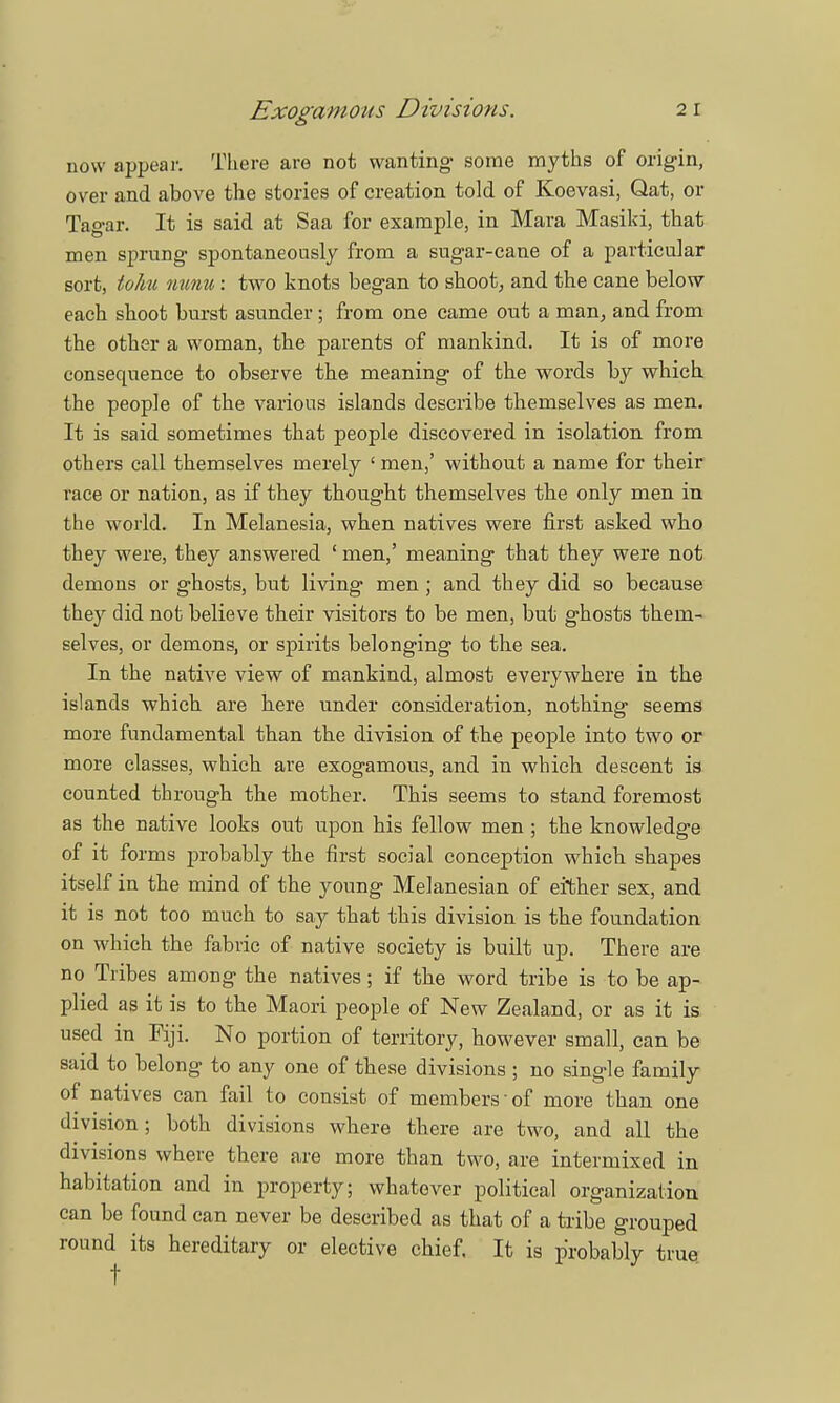 now appear. There are not wanting- some myths of origin, over and above the stories of creation told of Koevasi, Qat, or Tagar. It is said at Saa for example, in Mara Masiki, that men sprung spontaneously from a sugar-cane of a particular sort, to/iu nunu: two knots began to shoot, and the cane below each shoot burst asunder; from one came out a man, and from the other a woman, the parents of mankind. It is of more consequence to observe the meaning of the words by which the people of the various islands describe themselves as men. It is said sometimes that people discovered in isolation from others call themselves merely ' men,' without a name for their race or nation, as if they thought themselves the only men in the world. In Melanesia, when natives were first asked who they were, they answered ' men,' meaning that they were not demons or ghosts, but living men ; and they did so because they did not believe their visitors to be men, but ghosts them- selves, or demons, or spirits belonging to the sea. In the native view of mankind, almost everywhere in the islands which are here under consideration, nothing seems more fundamental than the division of the people into two or more classes, which are exogamous, and in which descent is counted through the mother. This seems to stand foremost as the native looks out upon his fellow men; the knowledge of it forms probably the first social conception which shapes itself in the mind of the young Melanesian of either sex, and it is not too much to say that this division is the foundation on which the fabric of native society is built up. There are no Tribes among the natives; if the word tribe is to be ap- plied as it is to the Maori people of New Zealand, or as it is used in Fiji. No portion of territory, however small, can be said to belong to any one of tbese divisions ; no single family of natives can fail to consist of members of more than one division; both divisions where there are two, and all the divisions where there are more than two, are intermixed in habitation and in property; whatever political organization can be found can never be described as that of a tribe grouped round its hereditary or elective chief. It is probably true