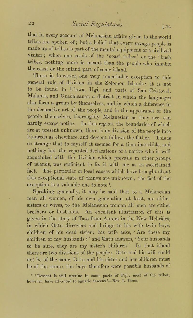 that in every account of Melanesian affairs given to the world tribes are spoken of; but a belief that every savage people is made up of tribes is part of the mental equipment of a civilized visitor; when one reads of the 'coast tribes' or the 'bush tribes/ nothing more is meant than the people who inhabit the coast or the inland part of some island. There is, however, one very remarkable exception to this general rule of division in the Solomon Islands; it is not to be found in Ulawa, Ugi, and parts of San Cristoval, Malanta, and Guadalcanal a district in which the languages also form a group by themselves, and in which a difference in the decorative art of the people, and in the appearance of the people themselves, thoroughly Melanesian as they are, can hardly escape notice. In this region, the boundaries of which are at present unknown, there is no division of the people into kindreds as elsewhere, and descent follows the father. This is so strange that to myself it seemed for a time incredible, and nothing but the repeated declarations of a native who is well acquainted with the division which prevails in other groups of islands, was sufficient to fix it with me as an ascertained fact. The particular or local causes which have brought about this exceptional state of things are unknown ; the fact of the exception is a valuable one to note l. Speaking generally, it may be said that to a Melanesian man all women, of his own generation at least, are either sisters or wives, to the Melanesian woman all men are either brothers or husbands. An excellent illustration of this is given in the story of Taso from Aurora in the New Hebrides, in which Qatu discovers and brings to his wife twin boys, children of his dead sister: his wife asks, ' Are these my children or my husbands ? ' and Qatu answers,' Your husbands to be sure, they are my sister's children.' In that island there are two divisions of the people ; Qatu and his wife could not be of the same, Qatu and his sister and her children must be of the same ; the boys therefore were possible husbands of 1 ' Descent is still uterine in some parts of Fiji; most of the tribes, however, have advanced to agnatic descent.'—Ttev. L. Fison.