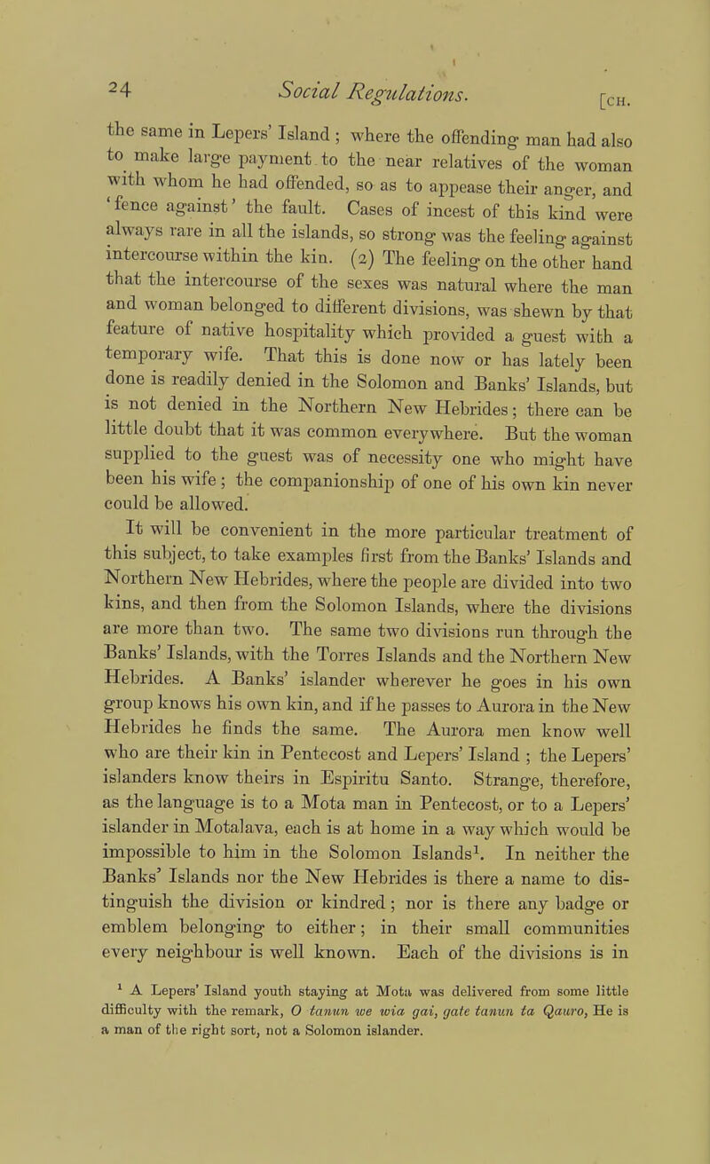 the same in Lepers' Island ; where the offending- man had also to make large payment to the near relatives of the woman with whom he had offended, so as to appease their anger, and 'fence against' the fault. Cases of incest of this kind were always rare in all the islands, so strong was the feeling against intercourse within the kin. (2) The feeling on the other hand that the intercourse of the sexes was natural where the man and woman belonged to different divisions, was shewn by that feature of native hospitality which provided a guest with a temporary wife. That this is done now or has lately been done is readily denied in the Solomon and Banks' Islands, but is not denied in the Northern New Hebrides; there can be little doubt that it was common everywhere. But the woman supplied to the guest was of necessity one who might have been his wife ; the companionship of one of his own kin never could be allowed. It will be convenient in the more particular treatment of this subject, to take examples first from the Banks' Islands and Northern New Hebrides, where the people are divided into two kins, and then from the Solomon Islands, where the divisions are more than two. The same two divisions run through the Banks' Islands, with the Torres Islands and the Northern New Hebrides. A Banks' islander wherever he goes in his own group knows his own kin, and if he passes to Aurora in the New Hebrides he finds the same. The Aurora men know well who are their kin in Pentecost and Lepers' Island ; the Lepers' islanders know theirs in Espiritu Santo. Strange, therefore, as the language is to a Mota man in Pentecost, or to a Lepers' islander in Motalava, each is at home in a way which would be impossible to him in the Solomon Islands1. In neither the Banks' Islands nor the New Hebrides is there a name to dis- tinguish the division or kindred; nor is there any badge or emblem belonging to either; in their small communities every neighbour is well known. Each of the divisions is in 1 A Lepers' Island youth staying at Motn was delivered from some little difficulty with the remark, 0 tanun we wia gai, gate tanun ta Qauro, He is a man of the right sort, not a Solomon islander.