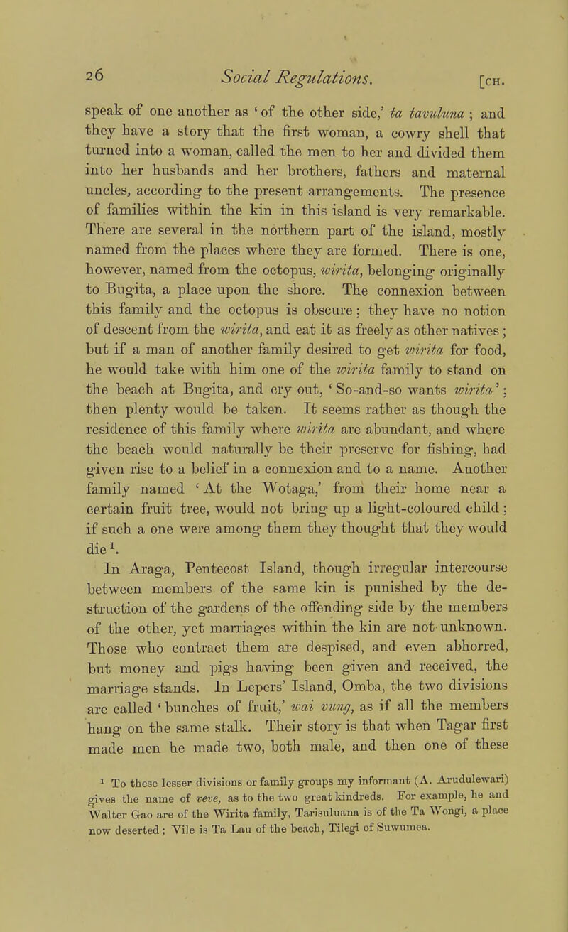 speak of one another as 1 of the other side,' ta tavuluna ; and they have a story that the first woman, a cowry shell that turned into a woman, called the men to her and divided them into her hushands and her brothers, fathers and maternal uncles, according to the present arrangements. The presence of families within the kin in this island is very remarkable. There are several in the northern part of the island, mostly named from the places where they are formed. There is one, however, named from the octopus, wirita, belonging originally to Bugita, a place upon the shore. The connexion between this family and the octopus is obscure; they have no notion of descent from the wirita, and eat it as freely as other natives ; but if a man of another family desired to get wirita for food, he would take with him one of the wirita family to stand on the beach at Bugita, and cry out, ' So-and-so wants wirita'; then plenty would be taken. It seems rather as though the residence of this family where wirita are abundant, and where the beach would naturally be their preserve for fishing, had given rise to a belief in a connexion and to a name. Another family named ' At the Wotaga,' from their home near a certain fruit tree, would not bring up a light-coloured child; if such a one were among them they thought that they would die1. In Araga, Pentecost Island, though irregular intercourse between members of the same kin is punished by the de- struction of the gardens of the offending side by the members of the other, yet marriages within the kin are not-unknown. Those who contract them are despised, and even abhorred, but money and pigs having been given and received, the marriage stands. In Lepers' Island, Omba, the two divisions are called ' bunches of fruit,' wai vung, as if all the members hang on the same stalk. Their story is that when Tagar first made men he made two, both male, and then one of these 1 To these lesser divisions or family groups my informant (A. Arudulewari) gives the name of veve, as to the two great kindreds. For example, he and Walter Gao are of the Wirita family, Tarisuluana is of the Ta Wongi, a place now deserted; Vile is Ta Lau of the beach, Tilegi of Suwumea.