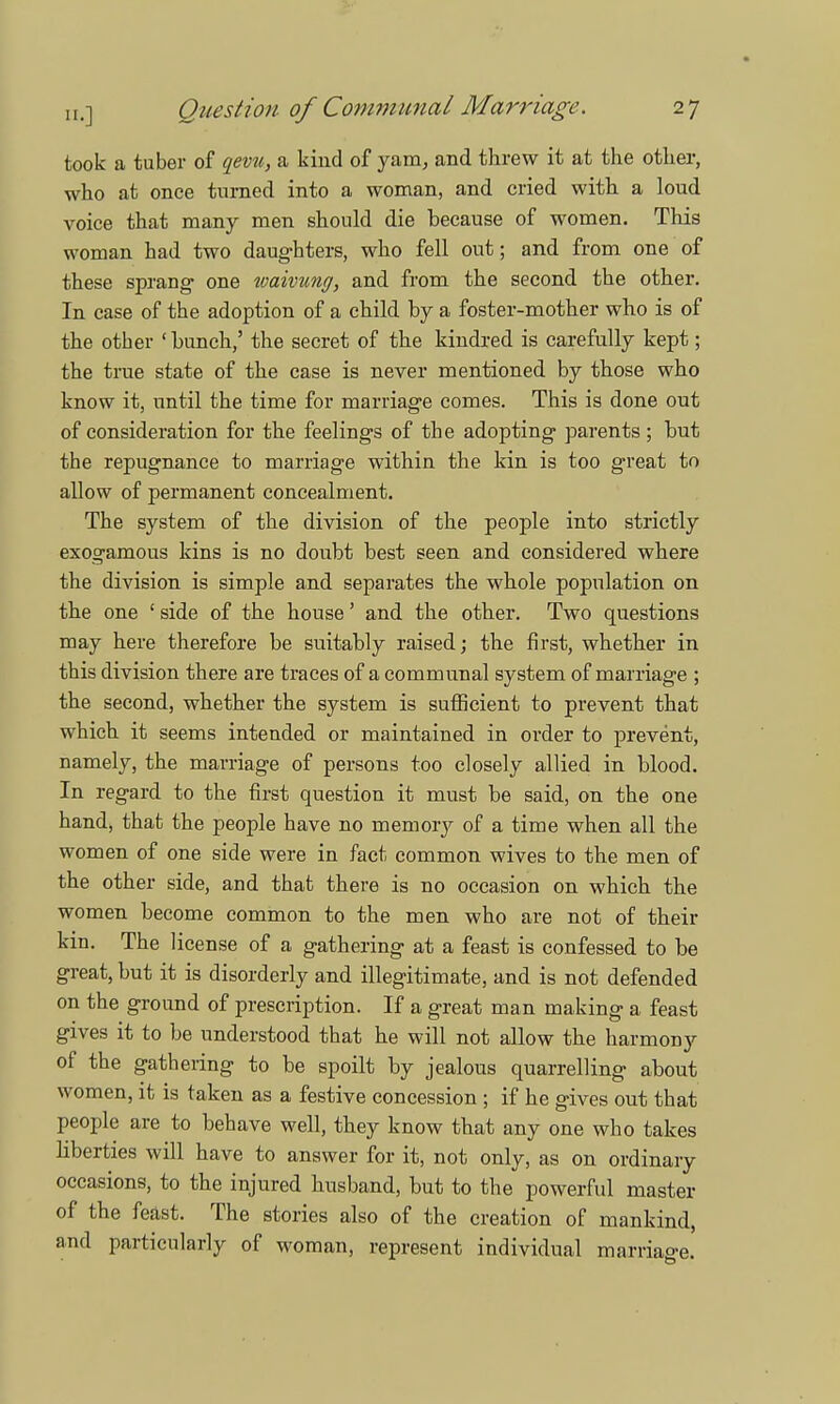 took a tuber of qevu, a kind of yam, and threw it at the other, who at once turned into a woman, and cried with a loud voice that many men should die because of women. This woman had two daughters, who fell out; and from one of these sprang one waivung, and from the second the other. In case of the adoption of a child by a foster-mother who is of the other ' bunch,' the secret of the kindred is carefully kept; the true state of the case is never mentioned by those who know it, until the time for marriage comes. This is done out of consideration for the feelings of the adopting parents; but the repugnance to marriage within the kin is too great to allow of permanent concealment. The system of the division of the people into strictly exogamous kins is no doubt best seen and considered where the division is simple and separates the whole population on the one ' side of the house' and the other. Two questions may here therefore be suitably raised; the first, whether in this division there are traces of a communal system of marriage ; the second, whether the system is sufficient to prevent that which it seems intended or maintained in order to prevent, namely, the marriage of persons too closely allied in blood. In regard to the first question it must be said, on the one hand, that the people have no memory of a time when all the women of one side were in fact common wives to the men of the other side, and that there is no occasion on which the women become common to the men who are not of their kin. The license of a gathering at a feast is confessed to be great, but it is disorderly and illegitimate, and is not defended on the ground of prescription. If a great man making a feast gives it to be understood that he will not allow the harmony of the gathering to be spoilt by jealous quarrelling about women, it is taken as a festive concession ; if he gives out that people are to behave well, they know that any one who takes liberties will have to answer for it, not only, as on ordinary occasions, to the injured husband, but to the powerful master of the feast. The stories also of the creation of mankind, and particularly of woman, represent individual marriage.