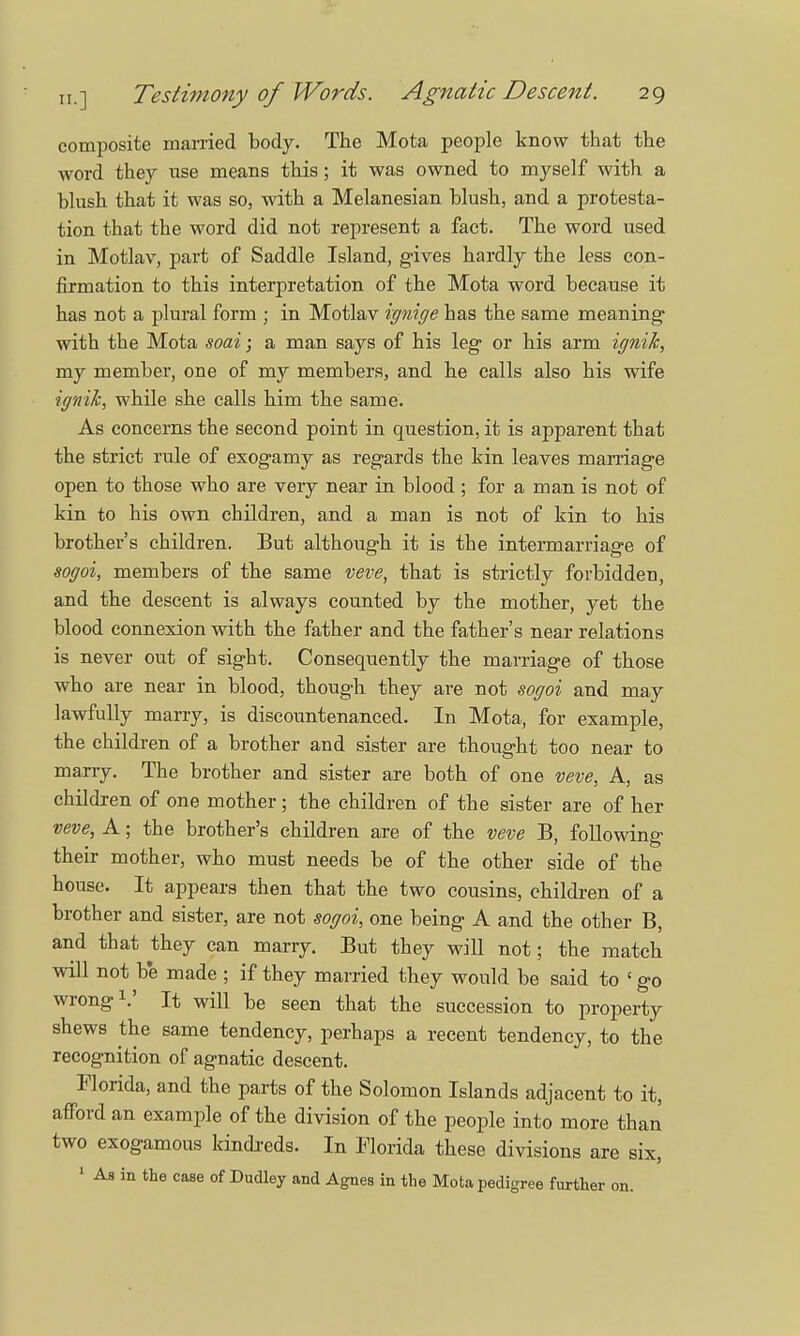 composite married body. The Mota people know that the word they use means this; it was owned to myself with a blush that it was so, with a Melanesian blush, and a protesta- tion that the word did not represent a fact. The word used in Motlav, part of Saddle Island, gives hardly the less con- firmation to this interpretation of the Mota word because it has not a plural form ; in Motlav ignige has the same meaning with the Mota soai; a man says of his leg or his arm ignih, my membei', one of my members, and he calls also his wife ignik, while she calls him the same. As concerns the second point in question, it is apparent that the strict rule of exogamy as regards the kin leaves marriage open to those who are very near in blood ; for a man is not of kin to his own children, and a man is not of kin to his brother's children. But although it is the intermarriage of sogoi, members of the same veve, that is strictly forbidden, and the descent is always counted by the mother, yet the blood connexion with the father and the father's near relations is never out of sight. Consequently the marriage of those who are near in blood, though they are not sogoi and may lawfully marry, is discountenanced. In Mota, for example, the children of a brother and sister are thought too near to marry. The brother and sister are both of one veve, A, as children of one mother; the children of the sister are of her veve, A; the brother's children are of the veve B, following their mother, who must needs be of the other side of the house. It appears then that the two cousins, children of a brother and sister, are not sogoi, one being A and the other B, and that they can marry. But they will not; the match will not be made ; if they married they would be said to ' go wrong1.' It will be seen that the succession to property shews the same tendency, perhaps a recent tendency, to the recognition of agnatic descent. Florida, and the parts of the Solomon Islands adjacent to it, afford an example of the division of the people into more than two exogamous kindreds. In Florida these divisions are six, 1 As in the caae of Dudley and Agnes in the Mota pedigree further on.