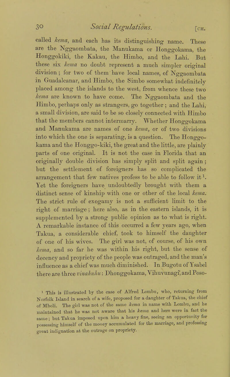 called kema, and each has its distinguishing- name. These are the Nggaombata, the Manukama or Honggokama, the Honggokiki, the Kakau, the Himbo, and the Lahi. But these six kema no doubt represent a much simpler original division; for two of them have local names, of Nggaombata in Guadalcanal1, and Himbo, the Simbo somewhat indefinitely placed among the islands to the west, from whence these two kema are known to have come. The Nggaombata and the Himbo, perhaps only as strangers, go together ; and the Lahi, a small division, are said to be so closely connected with Himbo that the members cannot intermarry. Whether Honggokama and Manukama are names of one kema, or of two divisions into which the one is separating, is a question. The Honggo- kama and the Honggo-kiki, the great and the little, are plainly parts of one original. It is not the case in Florida that an originally double division has simply split and split again; but the settlement of foreigners has so complicated the arrangement that few natives profess to be able to follow it1. Yet the foreigners have undoubtedly brought with them a distinct sense of kinship with one or other of the local kema. The strict rule of exogamy is not a sufficient limit to the right of marriage; here also, as in the eastern islands, it is supplemented by a strong public opinion as to what is right. A remarkable instance of this occurred a few years ago, when Takua, a considerable chief, took to himself the daughter of one of his wives. The girl was not, of course, of his own kema, and so far he was within his right, but the sense of decency and propriety of the people was outraged, and the man's influence as a chief was much diminished. In Bugotu of Ysabel there are three vinahuhu: Dhonggokama, Vihuvunagi, and Poso- 1 This is illustrated by the case of Alfred Lombu, who, returning from Norfolk Island in search of a wife, proposed for a daughter of Takua, the chief of Mboli. The girl was not of the same kema in name with Lombu, and he maintained that he was not aware that his kema and hers were in fact the same; but Takua imposed upon him a heavy fine, seeing an opportunity for possessing himself of the money accumulated for the marriage, and professing great indignation at the outrage on propriety.