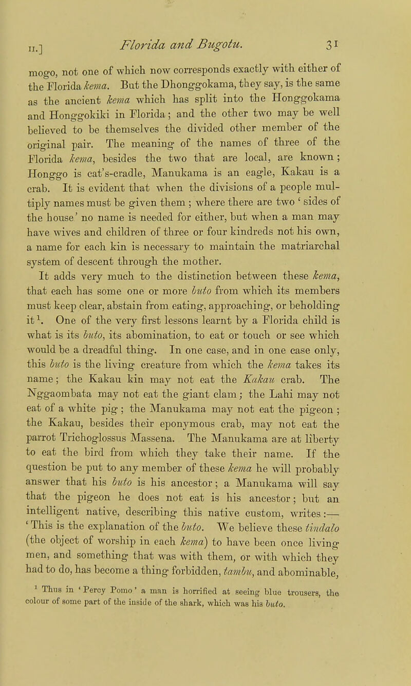 mogo, not one of which now corresponds exactly with either of the Florida kema. But the Dhonggokama, they say, is the same as the ancient kema which has split into the Honggokama and Honggokiki in Florida; and the other two may be well believed to be themselves the divided other member of the original pair. The meaning of the names of three of the Florida kema, besides the two that are local, are known; Honggo is cat's-cradle, Manukama is an eagle, Kakau is a crab. It is evident that when the divisions of a people mul- tiply names must be given them ; where there are two ' sides of the bouse' no name is needed for either, but when a man may have wives and children of three or four kindreds not his own, a name for each kin is necessary to maintain the matriarchal system of descent through the mother. It adds veiy much to the distinction between these kema, that each has some one or more buto from which its members must keep clear, abstain from eating, approaching, or beholding it1. One of the very first lessons learnt by a Florida child is what is its buto, its abomination, to eat or touch or see which would be a dreadful thing. In one case, and in one case only, this buto is the living creature from which the kema takes its name; the Kakau kin may not eat the Kakau crab. The Nggaombata may not eat the giant clam; the Labi may not eat of a white pig ; the Manukama ra&y not eat the pigeon ; the Kakau, besides their eponymous crab, may not eat the parrot Trichoglossus Massena. The Manukama are at liberty to eat the bird from which they take their name. If the question be put to any member of these kema he will probably answer that his buto is his ancestor; a Manukama will say that the pigeon he does not eat is his ancestor; but an intelligent native, describing this native custom, writes:— ' This is the explanation of the buto. We believe these iindalo (the object of worship in each kema) to have been once living men, and something that was with them, or with which they had to do, has become a thing forbidden, tambu, and abominable, 1 Thus in ' Percy Pomo' a man is horrified at seeing blue trousers, the colour of some part of the inside of the shark, which was his buto.