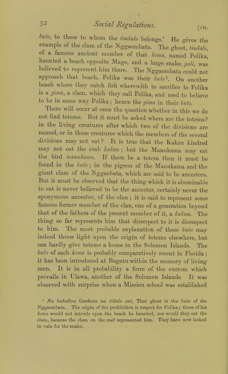 buto, to those to whom the tmdah belongs.' He gives the example of the clam of the Nggaombata. The ghost, tindalo, of a famous ancient member of that kema, named Polika, haunted a beach opposite Mage, and a large snake, poli, was believed to represent him there. The Nggaombata could not approach that beach, Polika was their buio1. On another beach where they catch fish wherewith to sacrifice to Polika is a ffima, a clam, which they call Polika, and used to believe to be in some way Polika; hence the gima in their buto. There will occur at once the question whether in this we do not find totems. But it must be asked where are the totems? in the living creatures after which two of the divisions are named, or in those creatures which the members of the several divisions may not eat ? It is true that the Kakau kindred may not eat the crab kakau ; but the Manukama may eat the bird manukama. If there be a totem then it must be found in the buto; in the pigeon of the Manukama and the giant clam of the Nggaobata, which are said to be ancestors. But it must be observed that the thing which it is abominable to eat is never believed to be the ancestor, certainly never the eponymous ancestor, of the clan ; it is said to represent some famous former member of the clan, one of a generation beyond that of the fathers of the present member of it, a kukua. The thing so far represents him that disrespect to it is disrespect to him. The most probable explanation of these buto may indeed throw light upon the origin of totems elsewhere, but can hardly give totems a home in the Solomon Islands. The buto of each kema is probably comparatively recent in Florida; it has been introduced at Bugotu within the memory of living men. It is in all probability a form of the custom which prevails in Ulawa, another of the Solomon Islands. It was observed with surprise when a Mission school was established 1 2Va butodira Gaobata na tidalo eni, That ghost is the buto of the Nggaombata. The origin of the prohibition is respect for Polika ; those of his kema would not intrude upon the beach he haunted, nor would they eat the clam, because the clam on the reef represented him. They have now looked in vain for the snake.