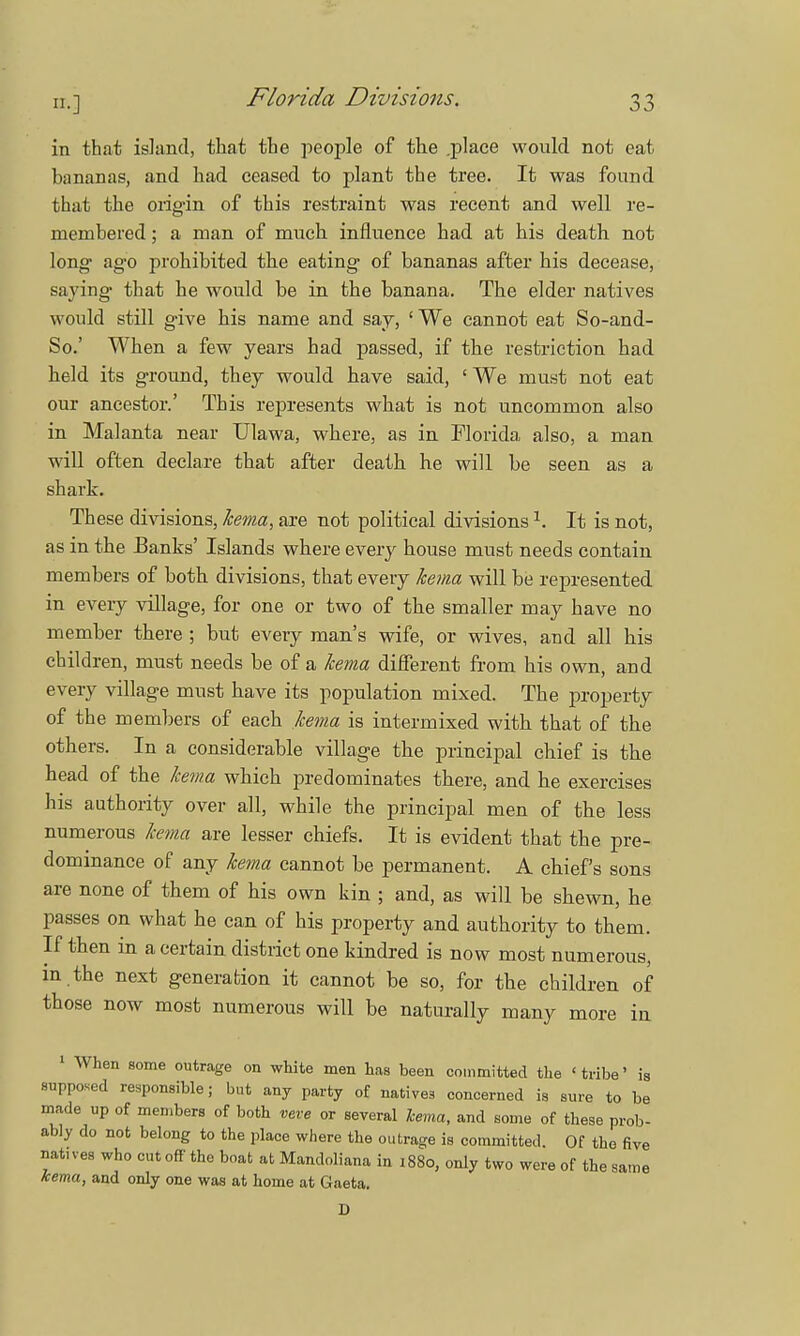 Florida Divisions. in that island, that the people of the .place would not eat bananas, and had ceased to plant the tree. It was found that the origin of this restraint was recent and well re- membered ; a man of much influence had at his death not long- ago prohibited the eating of bananas after his decease, saying that he would be in the banana. The elder natives would still give his name and say, ' We cannot eat So-and- So.' When a few years had passed, if the restriction had held its ground, they would have said, 'We must not eat our ancestor.' This represents what is not uncommon also in Malanta near Ulawa, where, as in Florida also, a man will often declare that after death he will be seen as a shark. These divisions, kema, are not political divisions1. It is not, as in the Banks' Islands where every house must needs contain members of both divisions, that every kema will be represented in every village, for one or two of the smaller may have no member there ; but every man's wife, or wives, and all his children, must needs be of a kema different from his own, and every village must have its population mixed. The property of the members of each kema is intermixed with that of the others. In a considerable village the principal chief is the head of the kema which predominates there, and he exercises his authority over all, while the principal men of the less numerous kema are lesser chiefs. It is evident that the pre- dominance of any kema cannot be permanent. A chiefs sons are none of them of his own kin ; and, as will be shewn, he passes on what he can of his property and authority to them. If then in a certain district one kindred is now most numerous, m the next generation it cannot be so, for the children of those now most numerous will be naturally many more in 1 When some outrage on white men has been committed the 'tribe' is supposed responsible; but any party of natives concerned is sure to be made up of members of both veve or several Tcema, and some of these prob- ably do not belong to the place where the outrage is committed. Of the five natives who cut off the boat at Mandoliana in 1880, only two were of the same kema, and only one was at home at Gaeta. D