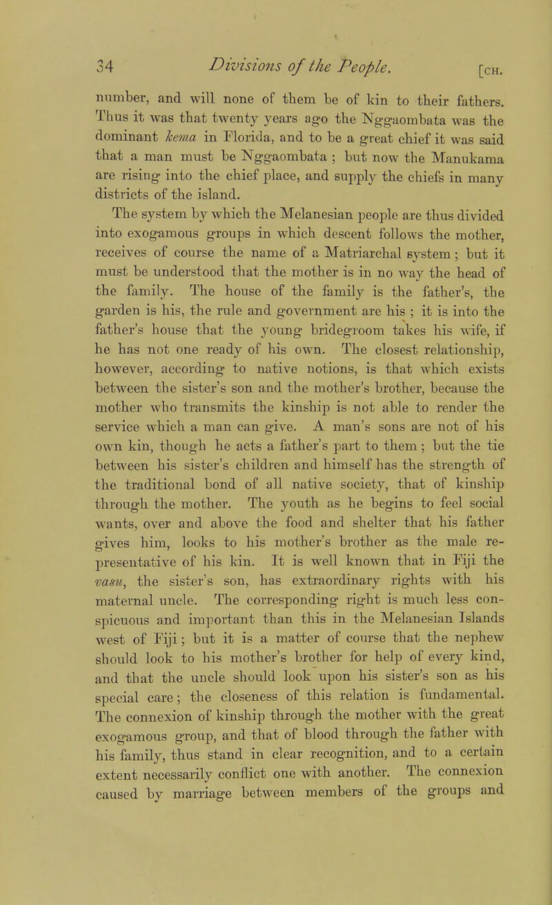 34 Divisions of the People. [CH. number, and will none of them be of kin to their fathers. Thus it was that twenty years ago the Nggaombata was the dominant hema in Florida, and to be a great chief it was said that a man must be Nggaombata ; but now the Manukama are rising into the chief place, and supply the chiefs in many districts of the island. The system by which the Melanesian people are thus divided into exogamous groups in which descent follows the mother, receives of course the name of a Matriarchal system; but it must be understood that the mother is in no way the head of the family. The house of the family is the father's, the garden is his, the rule and government are his ; it is into the father's house that the young bridegroom takes his wife, if he has not one ready of his own. The closest relationship, however, according to native notions, is that which exists between the sister's son and the mother's brother, because the mother who transmits the kinship is not able to render the service which a man can give. A man's sons are not of his own kin, though he acts a father's part to them; but the tie between his sister's children and himself has the strength of the traditional bond of all native society, that of kinship through the mother. The youth as he begins to feel social wants, over and above the food and shelter that his father p-ives him, looks to his mother's brother as the male re- presentative of his kin. It is well known that in Fiji the vasu, the sister's son, has extraordinary rights with his maternal uncle. The corresponding right is much less con- spicuous and important than this in the Melanesian Islands west of Fiji; but it is a matter of course that the nephew should look to his mother's brother for help of every kind, and that the uncle should look upon his sister's son as his special care; the closeness of this relation is fundamental. The connexion of kinship through the mother with the great exogamous group, and that of blood through the father with his family, thus stand in clear recognition, and to a certain extent necessarily conflict one with another. The connexion caused by marriage between members of the groups and