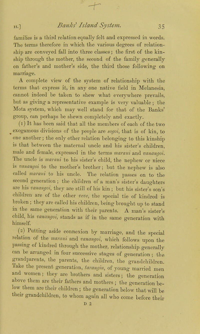families is a third relation equally felt and expressed in words. The terms therefore in which the various degrees of relation- ship are conveyed fall into three classes; the first of the kin- ship through the mother, the second of the family generally on father's and mother's side, the third those following on marriage. A complete view of the system of relationship with the terms that express it, in any one native field in Melanesia, cannot indeed be taken to shew what everywhere prevails, but as giving a representative example is very valuable ; the Mota system, which may well stand for that of the Banks' group, can perhaps be shewn completely and exactly. (1) It has been said that all the members of each of the two t exogamous divisions of the people are sogoi, that is of kin, to one another; the only other relation belonging to this kinship is that between the maternal uncle and his sister's children, male and female, expressed in the terms maraui and vanangol. The uncle is maraui to his sister's child, the nephew or niece is vanaiujoi to the mother's brother; but the nephew is also called maraui to his uncle. The relation passes on to the second generation ; the children of a man's sister's daughters are his vanangoi, they are still of his kin; but his sister's son's children are of the other veve, the special tie of kindred is broken ; they are called his children, being brought up to stand in the same generation with their parents. A man's sister's child, his vanangoi, stands as if in the same generation with himself. (2) Putting aside connexion by marriage, and the special relation of the maraui and vanangoi, which follows upon the passing of kindred through the mother, relationship generally can be arranged in four successive stages of generation ; the grandparents, the parents, the children, the grandchildren. Take the present generation, tarangiu, of young married men and women; they are brothers and sisters; the generation above them are their fathers and mothers ; the generation be- low them are their children ; the generation below that will be their grandchildren, to whom again all who come before their D 2