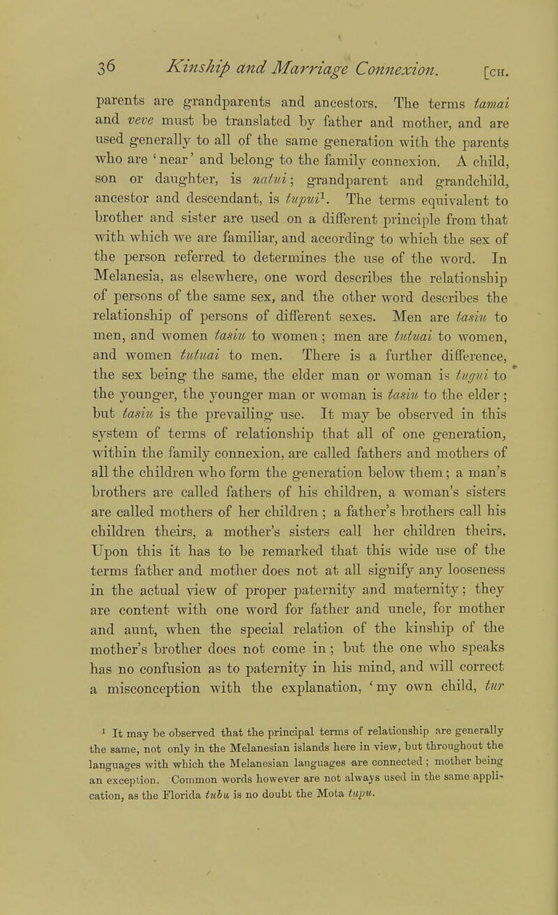 parents are grandparents and ancestors. The terms tamai and veve must be translated by father and mother, and are used generally to all of the same generation with the parents who are ' near' and belong to the family connexion. A child, son or daughter, is nalui; grandparent and grandchild, ancestor and descendant, is tupui1. The terms equivalent to brother and sister are used on a different principle from that with which we are familiar, and according to which the sex of the person referred to determines the use of the word. In Melanesia, as elsewhere, one word describes the relationship of persons of the same sex, and the other word describes the relationship of persons of different sexes. Men are tasiu to men, and women tasiu to women; men are tutuai to women, and women tutuai to men. There is a further difference, the sex being the same, the elder man or woman is tugui to the younger, the younger man or woman is tasiu to the elder; but tasiu is the prevailing use. It may be observed in this system of terms of relationship that all of one generation, within the family connexion, are called fathers and mothers of all the children who form the generation below tbem ; a man's brothers are called fathers of his children, a woman's sisters are called mothers of her children ; a father's brothers call his children theirs, a mother's sisters call her children theirs. Upon this it has to be remarked that this wide use of the terms father and mother does not at all signify any looseness in the actual view of proper paternity and maternity; they are content with one word for father and uncle, for mother and aunt, when the special relation of the kinship of the mother's brother does not come in; but the one who speaks has no confusion as to paternity in his mind, and will correct a misconception with the explanation, 'my own child, tur 1 It may be observed that the principal terms of relationship are generally the same, not only in the Melanesian islands here in view, but throughout the languages with which the Melanesian languages -are connected ; mother being an exception. Common words however are not always used in the same appli- cation, as the Florida tubw is no doubt the Mota tupu.