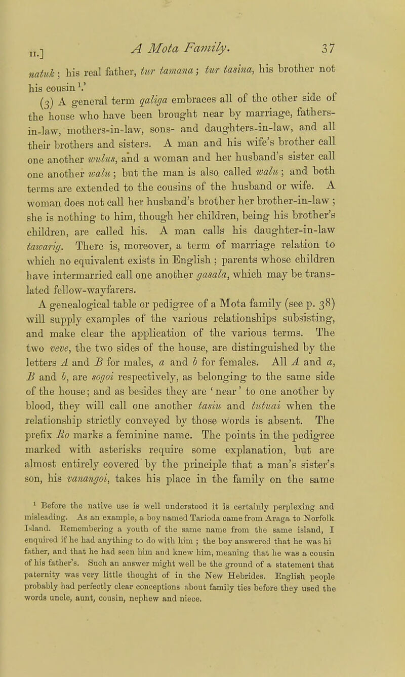 natuk; his real father, tur tamana; iur tasina, his brother not his cousin1.' (3) A general term qaliga embraces all of the other side of the house who have been brought near by marriage, fathers- in-law, mothers-in-law, sons- and daughters-in-law, and all their brothers and sisters. A man and his wife's brother call one another wulus, and a woman and her husband's sister call one another walu ; but the man is also called walu ; and both terms are extended to the cousins of the husband or wife. A woman does not call her husband's brother her brother-in-law ; she is nothing to him, though her children, being his brother's children, are called his. A man calls his daughter-in-law tawarig. There is, moreover, a term of marriage relation to which no equivalent exists in English ; parents whose children have intermarried call one another gasala, which may be trans- lated fellow-wayfarers. A genealogical table or pedigree of a Mota family (see p. 38) will supply examples of the various relationships subsisting, and make clear the application of the various terms. The two veve, the two sides of the house, are distinguished by the letters A and JB for males, a and b for females. All A and a, B and I, are sogoi respectively, as belonging to the same side of the house; and as besides they are ' near' to one another by blood, they will call one another tasiu and tutuai when the relationship strictly conveyed by those words is absent. The prefix Ro marks a feminine name. The points in the pedigree marked with asterisks recpiire some explanation, but are almost entirely covered by the principle that a man's sister's son, his vanangoi, takes his place in the family on the same 1 Before the native use is well understood it is certainly perplexing and misleading. As an example, a boy named Tarioda came from Araga to Norfolk Island. Eemembering a youth of the same name from the same island, I enquired if he had anything to do with him ; the boy answered that he was hi father, and that he had seen him and knew him, meaning that he was a cousin of his father's. Such an answer might well be the ground of a statement that paternity was very little thought of in the New Hebrides. English people probably had perfectly clear conceptions about family ties before they used the words uncle, aunt, cousin, nephew and niece.