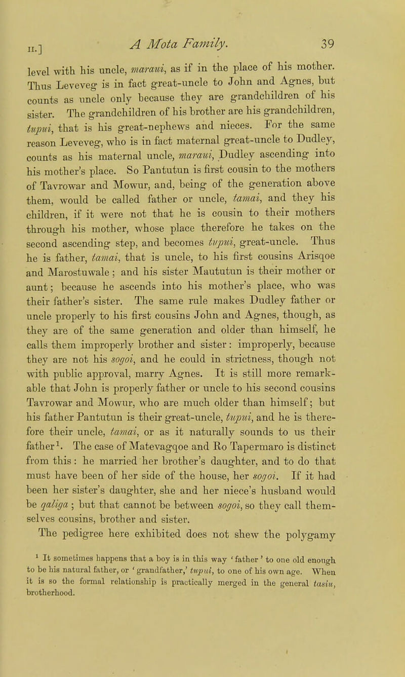 level with his uncle, maraui, as if in the place of his mother. Thus Leveveg is in fact great-uncle to John and Agnes, but counts as uncle only because they are grandchildren of his sister. The grandchildren of his brother are his grandchildren, tupui, that is his great-nephews and nieces. For the same reason Leveveg, who is in fact maternal great-uncle to Dudley, counts as his maternal uncle, maraui, Dudley ascending into his mother's place. So Pantutun is first cousin to the mothers of Tavrowar and Mowur, and, being of the generation above them, would be called father or uncle, tamai, and they his children, if it were not that he is cousin to their mothers through his mother, whose place therefore he takes on the second ascending step, and becomes tupui, great-uncle. Thus he is father, tamai, that is uncle, to his first cousins Arisqoe and Marostuwale ; and his sister Maututun is their mother or aunt; because he ascends into his mother's place, who was their father's sister. The same rule makes Dudley father or uncle properly to his first cousins John and Agnes, though, as they are of the same generation and older than himself, he calls them improperly brother and sister: improperly, because they are not his sogoi, and he could in strictness, though not with public approval, marry Agnes. It is still more remark- able that John is properly father or uncle to his second cousins Tavrowar and Mowur, who are much older than himself; but his father Pantutun is their great-uncle, tupui, and he is there- fore their uncle, tamai, or as it naturally sounds to us their father1. The case of Matevagqoe and Ro Tapermaro is distinct from this: he married her brother's daughter, and to do that must have been of her side of the house, her sogoi. If it had been her sister's daughter, she and her niece's husband would be qaliga ; but that cannot be between sogoi, so they call them- selves cousins, brother and sister. The pedigree here exhibited does not shew the polygamy 1 It sometimes happens that a boy is in this way ' father ' to one old enough to be his natural father, or ' grandfather,' tupui, to one of his own age. When it is so the formal relationship is practically merged in the general tasiu, brotherhood.