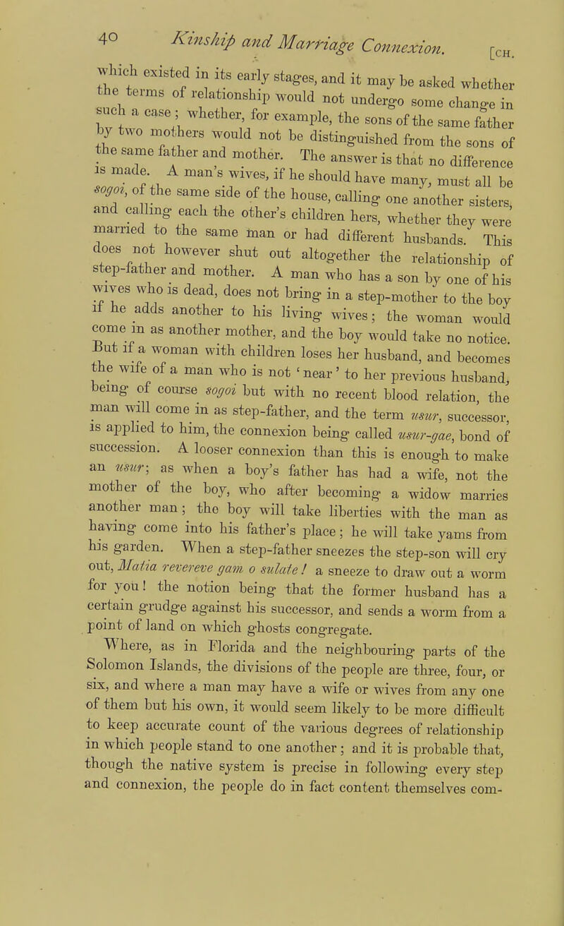 the terms of relationship would not undergo some change in such a case; whether, for example, the sons of the same fother by two mo hers would not be distinguished from the sons of the same father and mother. The answer is that no difference is made A man s wives, if he should have many, must all be W o the same side of the house, calling one another sisters, and calling each the other's children hers, whether they were married to the same man or had different husbands. This does not however shut out altogether the relationship of step-father and mother. A man who has a son by one of his wives who is dead, does not bring in a step-mother to the boy li he adds another to his living wives; the woman would come m as another mother, and the boy would take no notice. J3ut if a woman with children loses her husband, and becomes the wife of a man who is not < near' to her previous husband, being of course sogoi but with no recent blood relation the man will come in as step-father, and the term uwr, successor, is applied to him, the connexion being called mur-gae, bond of succession. A looser connexion than this is enough to make an usur; as when a boy's father has bad a wife, not the mother of the boy, who after becoming a widow marries another man; the boy will take liberties with the man as having come into his father's place; he will take yams from his garden. When a step-father sneezes the step-son will cry out, Maiia revereve gam o sulafe! a sneeze to draw out a worm for you! the notion being that the former husband has a certain grudge against his successor, and sends a worm from a point of land on which p-hosts conp-res-ate. VV here, as in Florida and the neighbouring parts of the Solomon Islands, the divisions of the people are three, four, or six, and where a man may have a wife or wives from any one of them but his own, it would seem likely to be more difficult to keep accurate count of the various degrees of relationship in which people stand to one another; and it is probable that, though the native system is precise in following eveiy step and connexion, the people do in fact content themselves com-