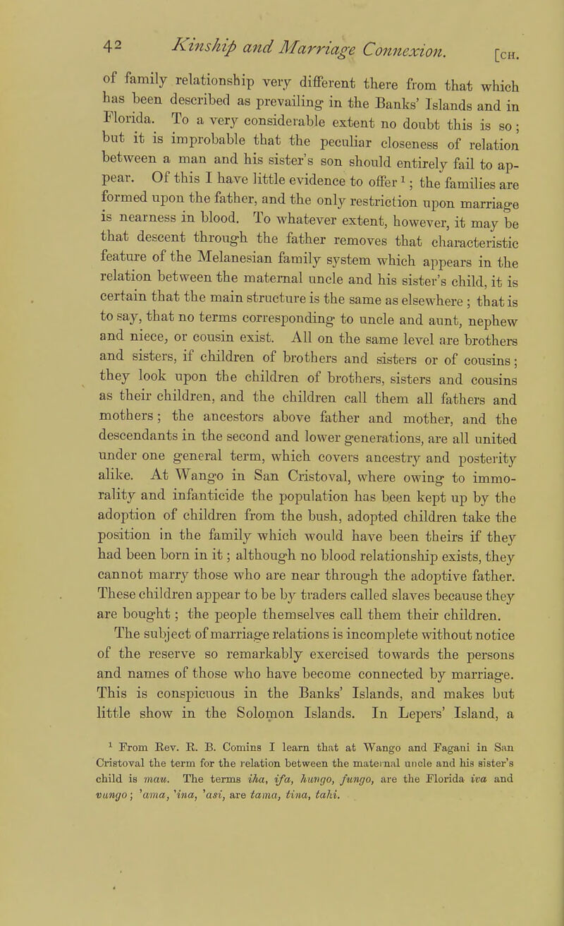 of family relationship very different there from that which has been described as prevailing- in the Banks' Islands and in Florida. To a very considerable extent no doubt this is so; but it is improbable that the peculiar closeness of relation between a man and his sister's son should entirely fail to ap- pear. Of this I have little evidence to offer 1; the families are formed upon the father, and tbe only restriction upon marriage is nearness in blood. To whatever extent, however, it may be that descent through the father removes that characteristic feature of the Melanesian family system which appears in the relation between the maternal uncle and his sister's child, it is certain that the main structure is the same as elsewhere ; that is to say, that no terms corresponding to uncle and aunt, nephew and niece, or cousin exist. All on the same level are brothers and sisters, if children of brothers and sisters or of cousins; they look upon the children of brothers, sisters and cousins as their children, and the children call them all fathers and mothers; the ancestors above father and mother, and the descendants in the second and lower generations, are all united under one general term, which covers ancestry and posterity alike. At Wango in San Cristoval, where owing to immo- rality and infanticide the population has been kept up by the adoption of children from the bush, adopted children take the position in the family which would have been theirs if they had been born in it; although no blood relationship exists, they cannot marry those who are near through the adoptive father. These children appear to be by traders called slaves because they are bought; the people themselves call them their children. The subject of marriage relations is incomplete without notice of the reserve so remarkably exercised towards the persons and names of those who have become connected by marriage. This is conspicuous in the Banks' Islands, and makes but little show in the Solomon Islands. In Lepers' Island, a 1 From Rev. R. B. Comins I learn that at Wango and Fagani in San Cristoval the term for the relation between the maternal uncle and his sister's child is mau. The terms iha, ifa, hungo, fungo, are the Florida iva and vungo; 'ama, Hna, 'cm, are tama, Una, taki.