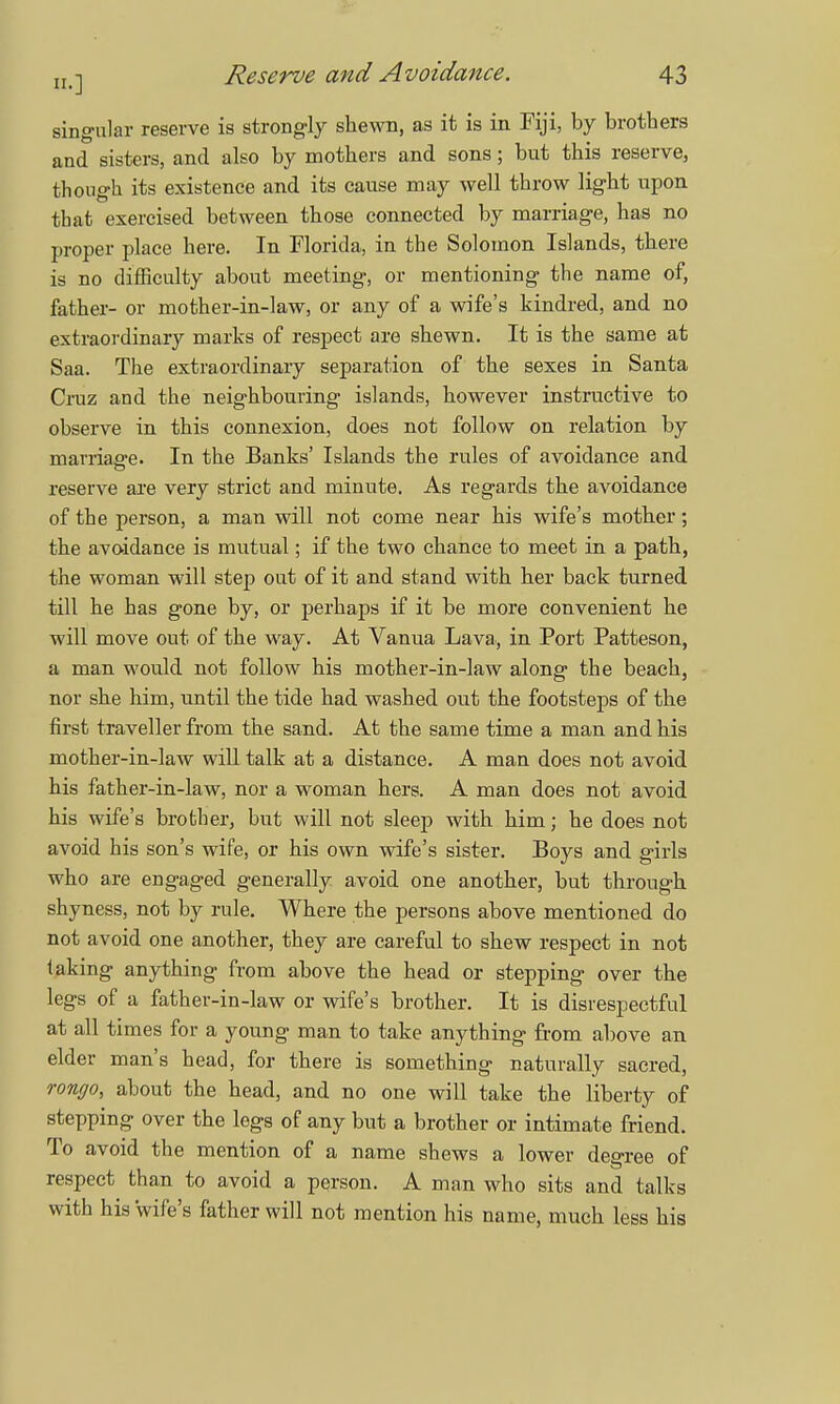 singular reserve is strongly shewn, as it is in Fiji, by brothers and sisters, and also by mothers and sons; but this reserve, though its existence and its cause may well throw light upon that exercised between those connected by marriage, has no proper place here. In Florida, in the Solomon Islands, there is no difficulty about meeting, or mentioning the name of, father- or mother-in-law, or any of a wife's kindred, and no extraordinary marks of respect are shewn. It is the same at Saa. The extraordinary separation of the sexes in Santa Cruz and the neighbouring islands, however instructive to observe in this connexion, does not follow on relation by marriage. In the Banks' Islands the rules of avoidance and reserve are very strict and minute. As regards the avoidance of the person, a man will not come near his wife's mother; the avoidance is mutual; if the two chance to meet in a path, the woman will step out of it and stand with her back turned till he has gone by, or perhaps if it be more convenient he will move out of the way. At Vanua Lava, in Port Patteson, a man would not follow his mother-in-law along the beach, nor she him, until the tide had washed out the footsteps of the first traveller from the sand. At the same time a man and his mother-in-law will talk at a distance. A man does not avoid his father-in-law, nor a woman hers. A man does not avoid his wife's brother, but will not sleep with him; he does not avoid his son's wife, or his own wife's sister. Boys and girls who are engaged generally avoid one another, but through shyness, not by rule. Where the persons above mentioned do not avoid one another, they are careful to shew respect in not laldng anything from above the head or stepping over the legs of a father-in-law or wife's brother. It is disrespectful at all times for a young man to take anything from above an elder man's head, for there is something naturally sacred, rongo, about the head, and no one will take the liberty of stepping over the legs of any but a brother or intimate friend. To avoid the mention of a name shews a lower degree of respect than to avoid a person. A man who sits and talks with his 'wife's father will not mention his name, much less his