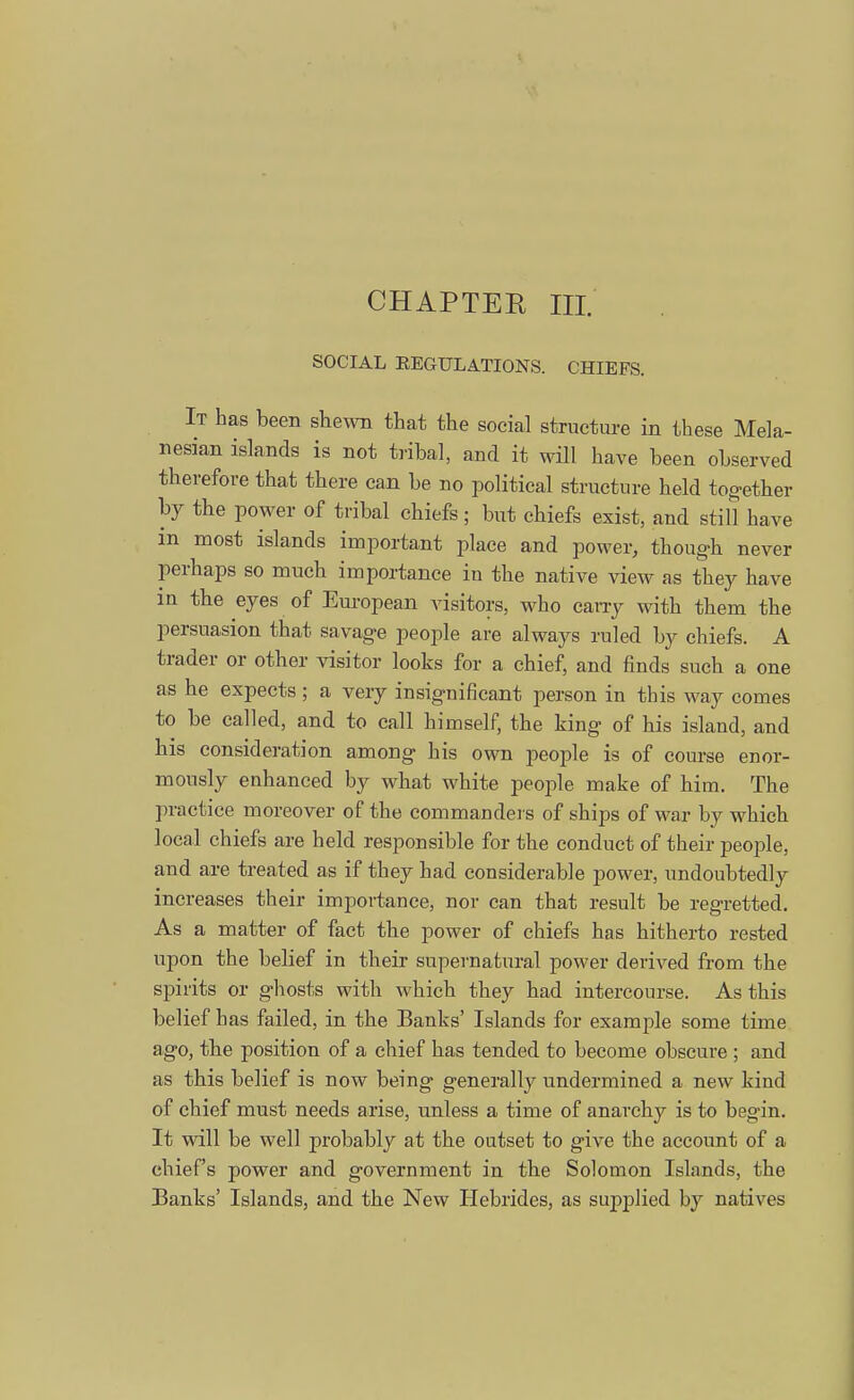 CHAPTER III. SOCIAL REGULATIONS. CHIEFS. It has been shewn that the social structure in these Mela- nesian islands is not tribal, and it will have been observed therefore that there can be no political structure held together by the power of tribal chiefs ; but chiefs exist, and still have in most islands important place and power, though never perhaps so much importance iu the native view as they have in the eyes of European visitors, who carry with them the persuasion that savage people are always ruled by chiefs. A trader or other visitor looks for a chief, and finds such a one as he expects ; a very insignificant person in this way comes to be called, and to call himself, the king of his island, and his consideration among his own people is of course enor- mously enhanced by what white people make of him. The practice moreover of the commanders of ships of war by which local chiefs are held responsible for the conduct of their people, and are treated as if they had considerable power, undoubtedly increases their importance, nor can that result be regretted. As a matter of fact the power of chiefs has hitherto rested upon the belief in their supernatural power derived from the spirits or ghosts with which they had intercourse. As this belief has failed, in the Banks' Islands for example some time ago, the position of a chief has tended to become obscure ; and as this belief is now being generally undermined a new kind of chief must needs arise, unless a time of anarchy is to begin. It will be well probably at the outset to give the account of a chief's power and government in the Solomon Islands, the Banks' Islands, and the New Hebrides, as supplied by natives