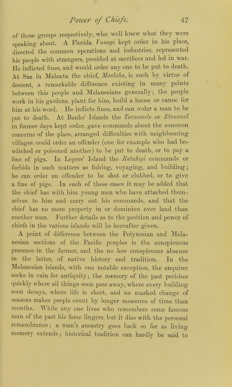 of those groups respectively, who well knew what they were speaking about. A Florida Vunagi kept order in his place, directed the common operations and industries, represented his people with strangers, presided at sacrifices and led in war. He inflicted fines, and would order any one to be put to death. At Saa in Malanta the chief, Maelaha, is such by virtue of descent, a remarkable difference existing in many points between this people and Melanesians generally; the people work in his gardens, plant for him, build a house or canoe for him at his word. He inflicts fines, and can oider a man to be put to death. At Banks' Islands the Tavusmele or Etvusmel in former days kept order, gave commands about the common concerns of the place, arranged difficulties with neighbouring villages, could order an offender (one for example who had be- witched or poisoned another) to be put to death, or to pay a fine of pigs. In Lepers' Island the RataJdgi commands or forbids in such matters as fishing, voyaging, and building; he can order an offender to be shot or clubbed, or to give a fine of pigs. In each of these cases it may be added that the chief has with him young men who have attached them- selves to him and cany out his commands, and that the chief has no more property in or dominion over land than another man. Further details as to the position and power of chiefs in the various islands will be hereafter given. A point of difference between the Polynesian and Mela- nesian sections of the Pacific peoples is the conspicuous j>resence in the former, and the no less conspicuous absence in the latter, of native history and tradition. In the Melanesian islands, with one notable exception, the enquirer seeks in vain for antiquity; the memory of the past perishes quickly where all things soon pass away, where every building soon decays, where life is short, and no marked change of seasons makes people count by longer measures of time than months. While any one lives who remembers some famous man of the past his fame lingers, but it dies with the personal remembrance; a man's ancestry goes back so far as living memory extends; historical tradition can hardly be said to