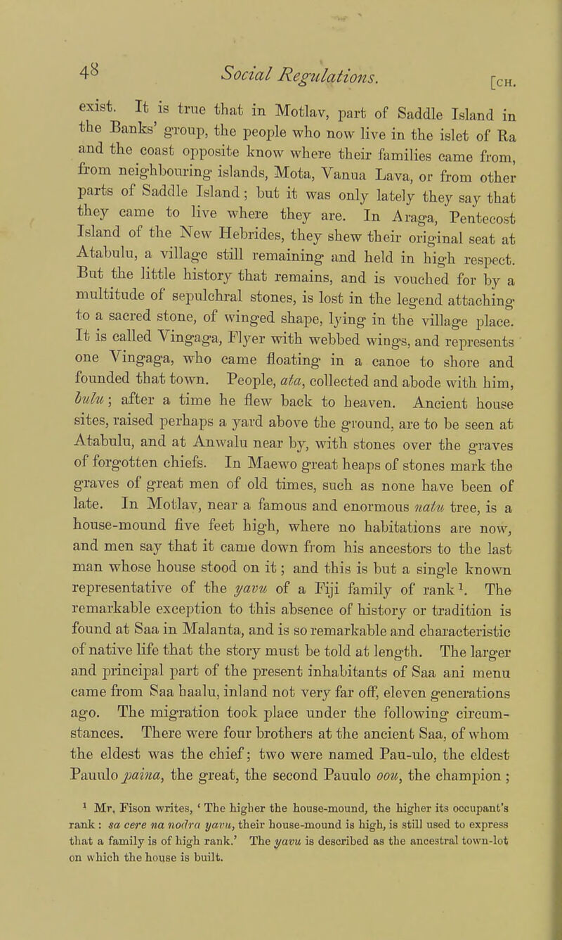 4^ Social Regulations. [CH. exist. It is true that in Motlav, part of Saddle Island in the Banks' group, the people who now live in the islet of Ra and the coast opposite know where their families came from, from neighbouring islands, Mota, Vanua Lava, or from other parts of Saddle Island; but it was only lately they say that they came to live where they are. in Araga, Pentecost Island of the New Hebrides, they shew their original seat at Atabulu, a village still remaining and held in high respect. But the little history that remains, and is vouched for by a multitude of sepulchral stones, is lost in the legend attaching to a sacred stone, of winged shape, lying in the village place. It is called Vingaga, Flyer with webbed wings, and represents one Vingaga, who came floating in a canoe to shore and founded that town. People, ata, collected and abode with him, lulw, after a time he flew back to heaven. Ancient house sites, raised perhaps a yard above the ground, are to be seen at Atabulu, and at Anwalu near by, with stones over the graves of forgotten chiefs. In Maewo great heaps of stones mark the graves of great men of old times, such as none have been of late. In Motlav, near a famous and enormous nat% tree, is a house-mound five feet high, where no habitations are now, and men say that it came down from his ancestors to the last man whose house stood on it; and this is but a single known representative of the yav% of a Fiji family of rank1. The remarkable exception to this absence of history or tradition is found at Saa in Malanta, and is so remarkable and characteristic of native life that the story must be told at length. The larger and principal part of the present inhabitants of Saa ani menu came from Saa haalu, inland not very far off, eleven generations ago. The migration took place under the following circum- stances. There were four brothers at the ancient Saa, of whom the eldest was the chief; two were named Pau-ulo, the eldest Pauulo paina, the great, the second Pauulo oou, the champion ; 1 Mr, Fison writes, ' The higher the house-mound, the higher its occupant's rank: sa cere na nodra yarn, their house-mound is high, is still used to express that a family is of high rank.' The yavu is described as the ancestral town-lot on which the house is built.